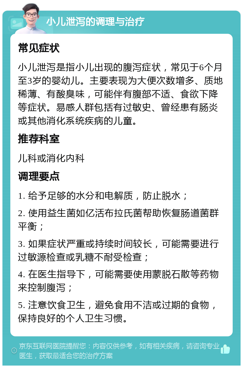 小儿泄泻的调理与治疗 常见症状 小儿泄泻是指小儿出现的腹泻症状，常见于6个月至3岁的婴幼儿。主要表现为大便次数增多、质地稀薄、有酸臭味，可能伴有腹部不适、食欲下降等症状。易感人群包括有过敏史、曾经患有肠炎或其他消化系统疾病的儿童。 推荐科室 儿科或消化内科 调理要点 1. 给予足够的水分和电解质，防止脱水； 2. 使用益生菌如亿活布拉氏菌帮助恢复肠道菌群平衡； 3. 如果症状严重或持续时间较长，可能需要进行过敏源检查或乳糖不耐受检查； 4. 在医生指导下，可能需要使用蒙脱石散等药物来控制腹泻； 5. 注意饮食卫生，避免食用不洁或过期的食物，保持良好的个人卫生习惯。