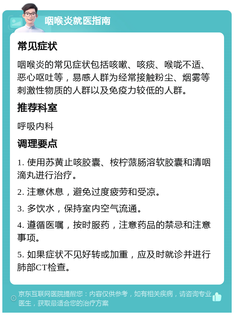 咽喉炎就医指南 常见症状 咽喉炎的常见症状包括咳嗽、咳痰、喉咙不适、恶心呕吐等，易感人群为经常接触粉尘、烟雾等刺激性物质的人群以及免疫力较低的人群。 推荐科室 呼吸内科 调理要点 1. 使用苏黄止咳胶囊、桉柠蒎肠溶软胶囊和清咽滴丸进行治疗。 2. 注意休息，避免过度疲劳和受凉。 3. 多饮水，保持室内空气流通。 4. 遵循医嘱，按时服药，注意药品的禁忌和注意事项。 5. 如果症状不见好转或加重，应及时就诊并进行肺部CT检查。