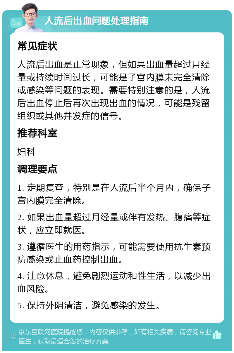 人流后出血问题处理指南 常见症状 人流后出血是正常现象，但如果出血量超过月经量或持续时间过长，可能是子宫内膜未完全清除或感染等问题的表现。需要特别注意的是，人流后出血停止后再次出现出血的情况，可能是残留组织或其他并发症的信号。 推荐科室 妇科 调理要点 1. 定期复查，特别是在人流后半个月内，确保子宫内膜完全清除。 2. 如果出血量超过月经量或伴有发热、腹痛等症状，应立即就医。 3. 遵循医生的用药指示，可能需要使用抗生素预防感染或止血药控制出血。 4. 注意休息，避免剧烈运动和性生活，以减少出血风险。 5. 保持外阴清洁，避免感染的发生。