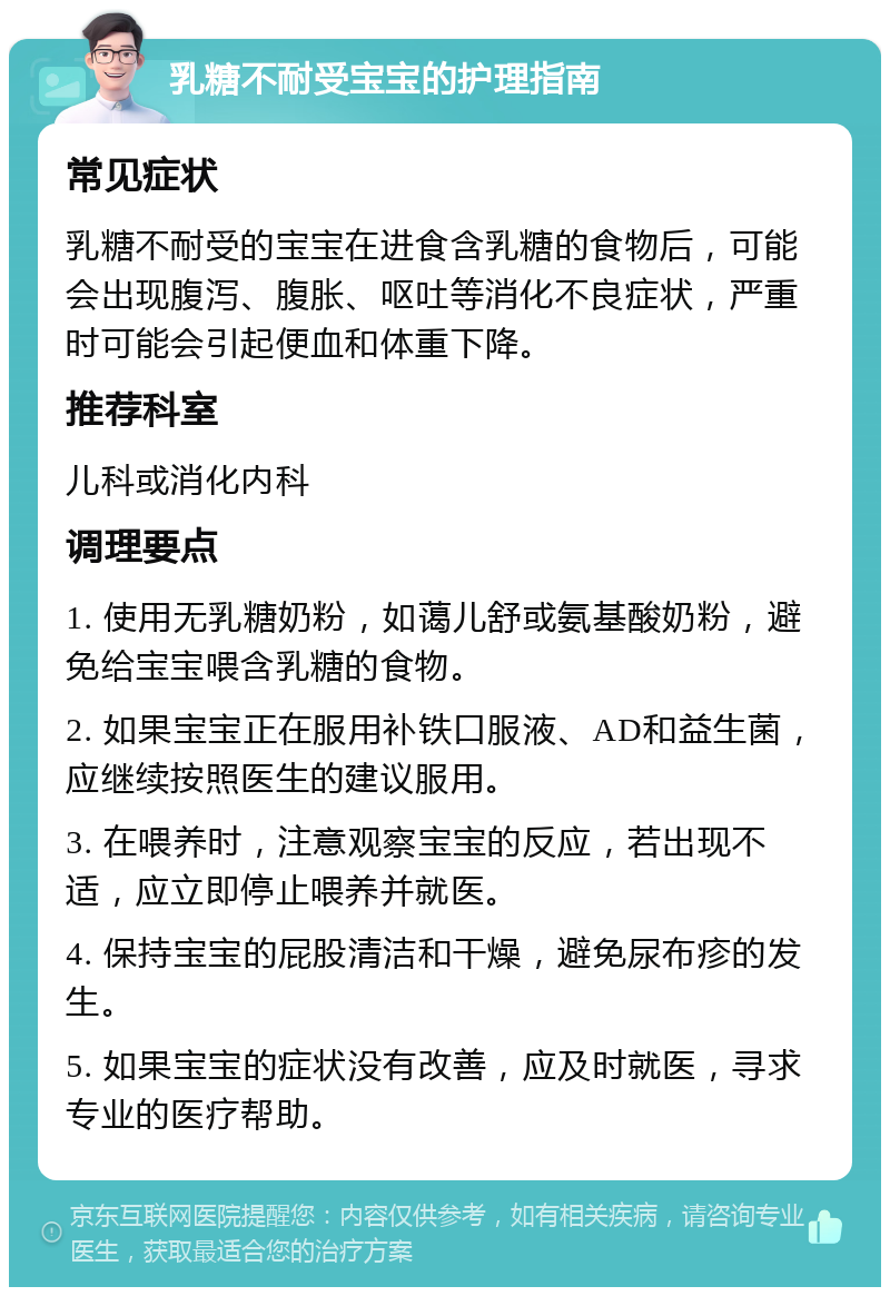 乳糖不耐受宝宝的护理指南 常见症状 乳糖不耐受的宝宝在进食含乳糖的食物后，可能会出现腹泻、腹胀、呕吐等消化不良症状，严重时可能会引起便血和体重下降。 推荐科室 儿科或消化内科 调理要点 1. 使用无乳糖奶粉，如蔼儿舒或氨基酸奶粉，避免给宝宝喂含乳糖的食物。 2. 如果宝宝正在服用补铁口服液、AD和益生菌，应继续按照医生的建议服用。 3. 在喂养时，注意观察宝宝的反应，若出现不适，应立即停止喂养并就医。 4. 保持宝宝的屁股清洁和干燥，避免尿布疹的发生。 5. 如果宝宝的症状没有改善，应及时就医，寻求专业的医疗帮助。