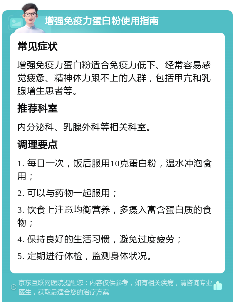 增强免疫力蛋白粉使用指南 常见症状 增强免疫力蛋白粉适合免疫力低下、经常容易感觉疲惫、精神体力跟不上的人群，包括甲亢和乳腺增生患者等。 推荐科室 内分泌科、乳腺外科等相关科室。 调理要点 1. 每日一次，饭后服用10克蛋白粉，温水冲泡食用； 2. 可以与药物一起服用； 3. 饮食上注意均衡营养，多摄入富含蛋白质的食物； 4. 保持良好的生活习惯，避免过度疲劳； 5. 定期进行体检，监测身体状况。