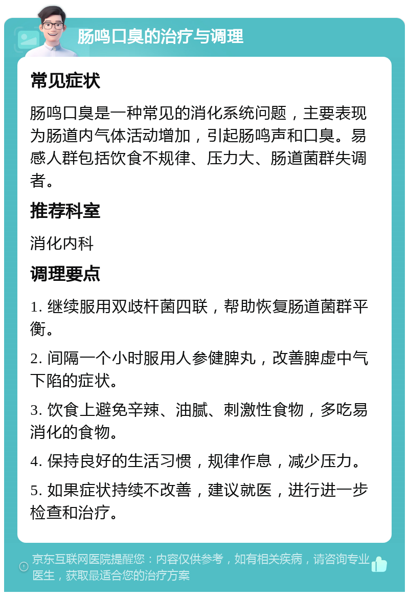 肠鸣口臭的治疗与调理 常见症状 肠鸣口臭是一种常见的消化系统问题，主要表现为肠道内气体活动增加，引起肠鸣声和口臭。易感人群包括饮食不规律、压力大、肠道菌群失调者。 推荐科室 消化内科 调理要点 1. 继续服用双歧杆菌四联，帮助恢复肠道菌群平衡。 2. 间隔一个小时服用人参健脾丸，改善脾虚中气下陷的症状。 3. 饮食上避免辛辣、油腻、刺激性食物，多吃易消化的食物。 4. 保持良好的生活习惯，规律作息，减少压力。 5. 如果症状持续不改善，建议就医，进行进一步检查和治疗。