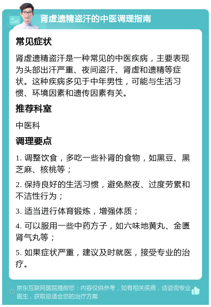 肾虚遗精盗汗的中医调理指南 常见症状 肾虚遗精盗汗是一种常见的中医疾病，主要表现为头部出汗严重、夜间盗汗、肾虚和遗精等症状。这种疾病多见于中年男性，可能与生活习惯、环境因素和遗传因素有关。 推荐科室 中医科 调理要点 1. 调整饮食，多吃一些补肾的食物，如黑豆、黑芝麻、核桃等； 2. 保持良好的生活习惯，避免熬夜、过度劳累和不洁性行为； 3. 适当进行体育锻炼，增强体质； 4. 可以服用一些中药方子，如六味地黄丸、金匮肾气丸等； 5. 如果症状严重，建议及时就医，接受专业的治疗。