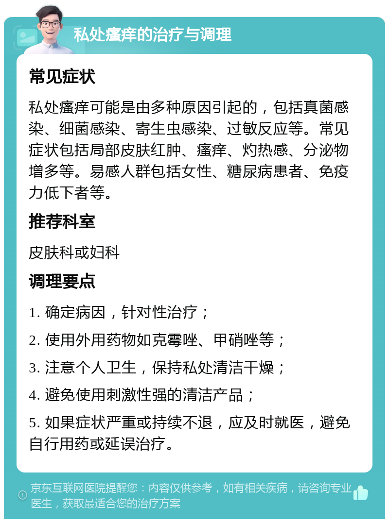 私处瘙痒的治疗与调理 常见症状 私处瘙痒可能是由多种原因引起的，包括真菌感染、细菌感染、寄生虫感染、过敏反应等。常见症状包括局部皮肤红肿、瘙痒、灼热感、分泌物增多等。易感人群包括女性、糖尿病患者、免疫力低下者等。 推荐科室 皮肤科或妇科 调理要点 1. 确定病因，针对性治疗； 2. 使用外用药物如克霉唑、甲硝唑等； 3. 注意个人卫生，保持私处清洁干燥； 4. 避免使用刺激性强的清洁产品； 5. 如果症状严重或持续不退，应及时就医，避免自行用药或延误治疗。