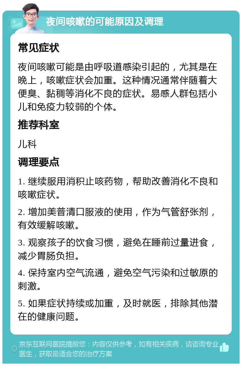 夜间咳嗽的可能原因及调理 常见症状 夜间咳嗽可能是由呼吸道感染引起的，尤其是在晚上，咳嗽症状会加重。这种情况通常伴随着大便臭、黏稠等消化不良的症状。易感人群包括小儿和免疫力较弱的个体。 推荐科室 儿科 调理要点 1. 继续服用消积止咳药物，帮助改善消化不良和咳嗽症状。 2. 增加美普清口服液的使用，作为气管舒张剂，有效缓解咳嗽。 3. 观察孩子的饮食习惯，避免在睡前过量进食，减少胃肠负担。 4. 保持室内空气流通，避免空气污染和过敏原的刺激。 5. 如果症状持续或加重，及时就医，排除其他潜在的健康问题。