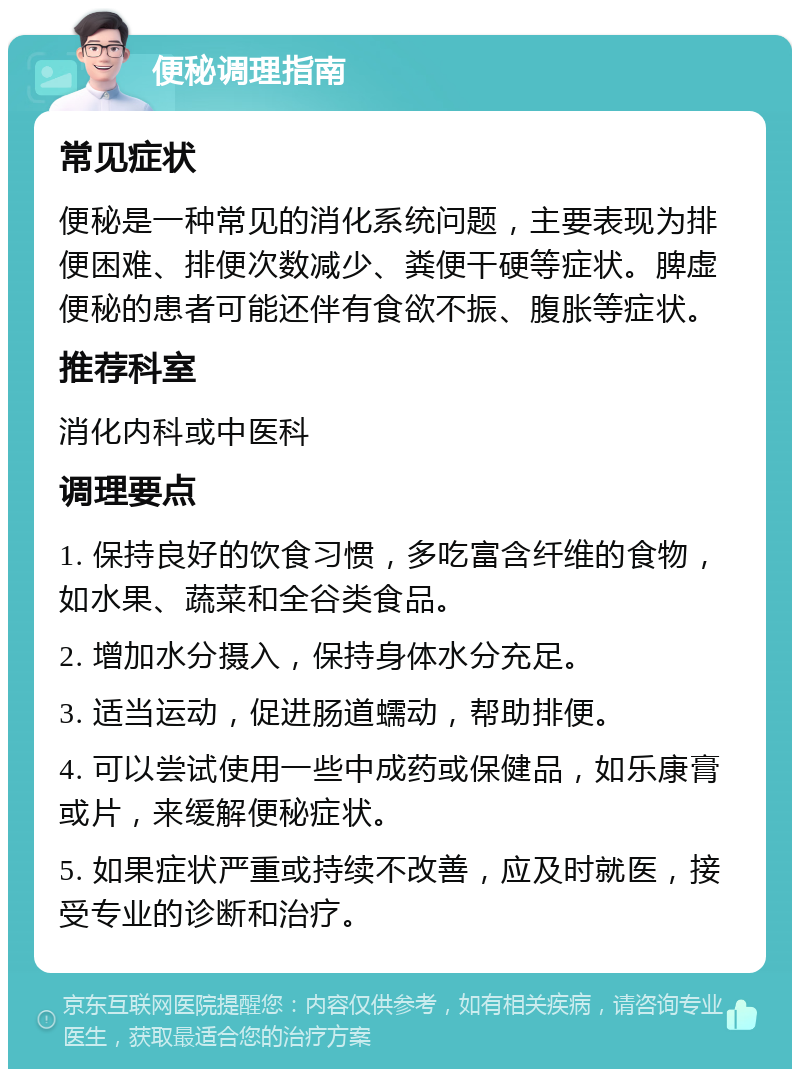 便秘调理指南 常见症状 便秘是一种常见的消化系统问题，主要表现为排便困难、排便次数减少、粪便干硬等症状。脾虚便秘的患者可能还伴有食欲不振、腹胀等症状。 推荐科室 消化内科或中医科 调理要点 1. 保持良好的饮食习惯，多吃富含纤维的食物，如水果、蔬菜和全谷类食品。 2. 增加水分摄入，保持身体水分充足。 3. 适当运动，促进肠道蠕动，帮助排便。 4. 可以尝试使用一些中成药或保健品，如乐康膏或片，来缓解便秘症状。 5. 如果症状严重或持续不改善，应及时就医，接受专业的诊断和治疗。