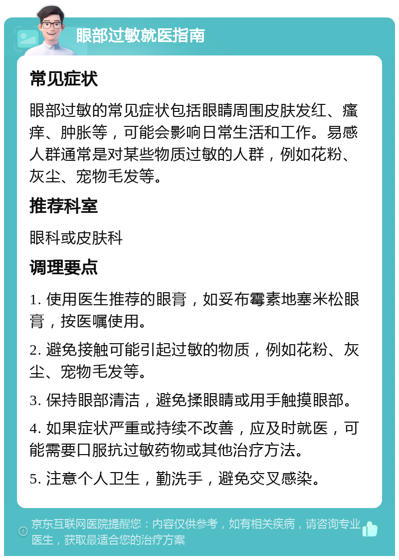 眼部过敏就医指南 常见症状 眼部过敏的常见症状包括眼睛周围皮肤发红、瘙痒、肿胀等，可能会影响日常生活和工作。易感人群通常是对某些物质过敏的人群，例如花粉、灰尘、宠物毛发等。 推荐科室 眼科或皮肤科 调理要点 1. 使用医生推荐的眼膏，如妥布霉素地塞米松眼膏，按医嘱使用。 2. 避免接触可能引起过敏的物质，例如花粉、灰尘、宠物毛发等。 3. 保持眼部清洁，避免揉眼睛或用手触摸眼部。 4. 如果症状严重或持续不改善，应及时就医，可能需要口服抗过敏药物或其他治疗方法。 5. 注意个人卫生，勤洗手，避免交叉感染。