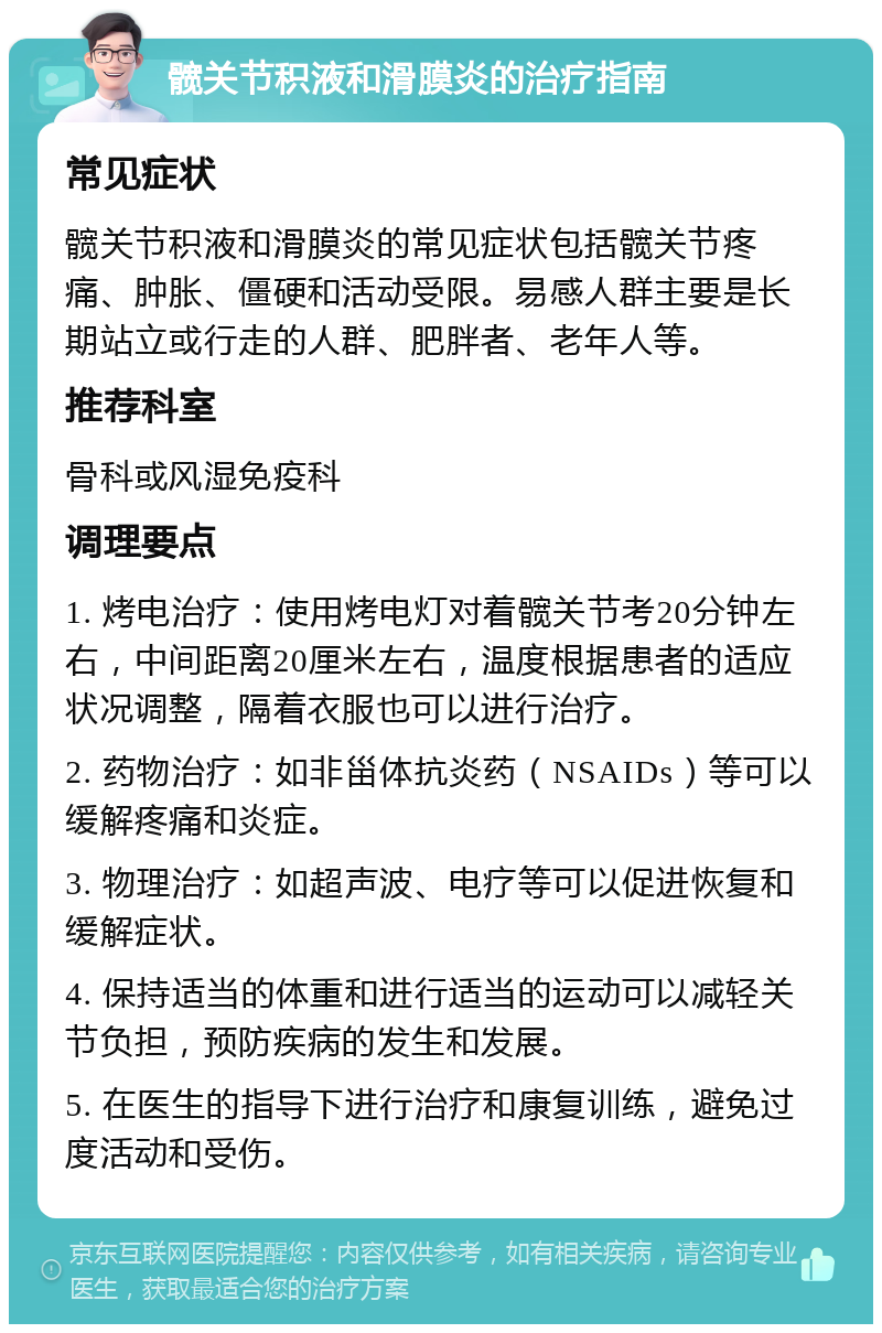 髋关节积液和滑膜炎的治疗指南 常见症状 髋关节积液和滑膜炎的常见症状包括髋关节疼痛、肿胀、僵硬和活动受限。易感人群主要是长期站立或行走的人群、肥胖者、老年人等。 推荐科室 骨科或风湿免疫科 调理要点 1. 烤电治疗：使用烤电灯对着髋关节考20分钟左右，中间距离20厘米左右，温度根据患者的适应状况调整，隔着衣服也可以进行治疗。 2. 药物治疗：如非甾体抗炎药（NSAIDs）等可以缓解疼痛和炎症。 3. 物理治疗：如超声波、电疗等可以促进恢复和缓解症状。 4. 保持适当的体重和进行适当的运动可以减轻关节负担，预防疾病的发生和发展。 5. 在医生的指导下进行治疗和康复训练，避免过度活动和受伤。