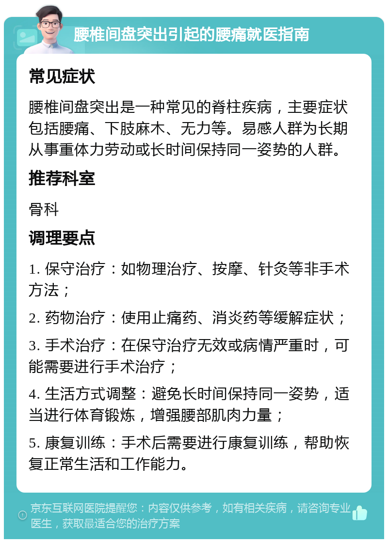 腰椎间盘突出引起的腰痛就医指南 常见症状 腰椎间盘突出是一种常见的脊柱疾病，主要症状包括腰痛、下肢麻木、无力等。易感人群为长期从事重体力劳动或长时间保持同一姿势的人群。 推荐科室 骨科 调理要点 1. 保守治疗：如物理治疗、按摩、针灸等非手术方法； 2. 药物治疗：使用止痛药、消炎药等缓解症状； 3. 手术治疗：在保守治疗无效或病情严重时，可能需要进行手术治疗； 4. 生活方式调整：避免长时间保持同一姿势，适当进行体育锻炼，增强腰部肌肉力量； 5. 康复训练：手术后需要进行康复训练，帮助恢复正常生活和工作能力。