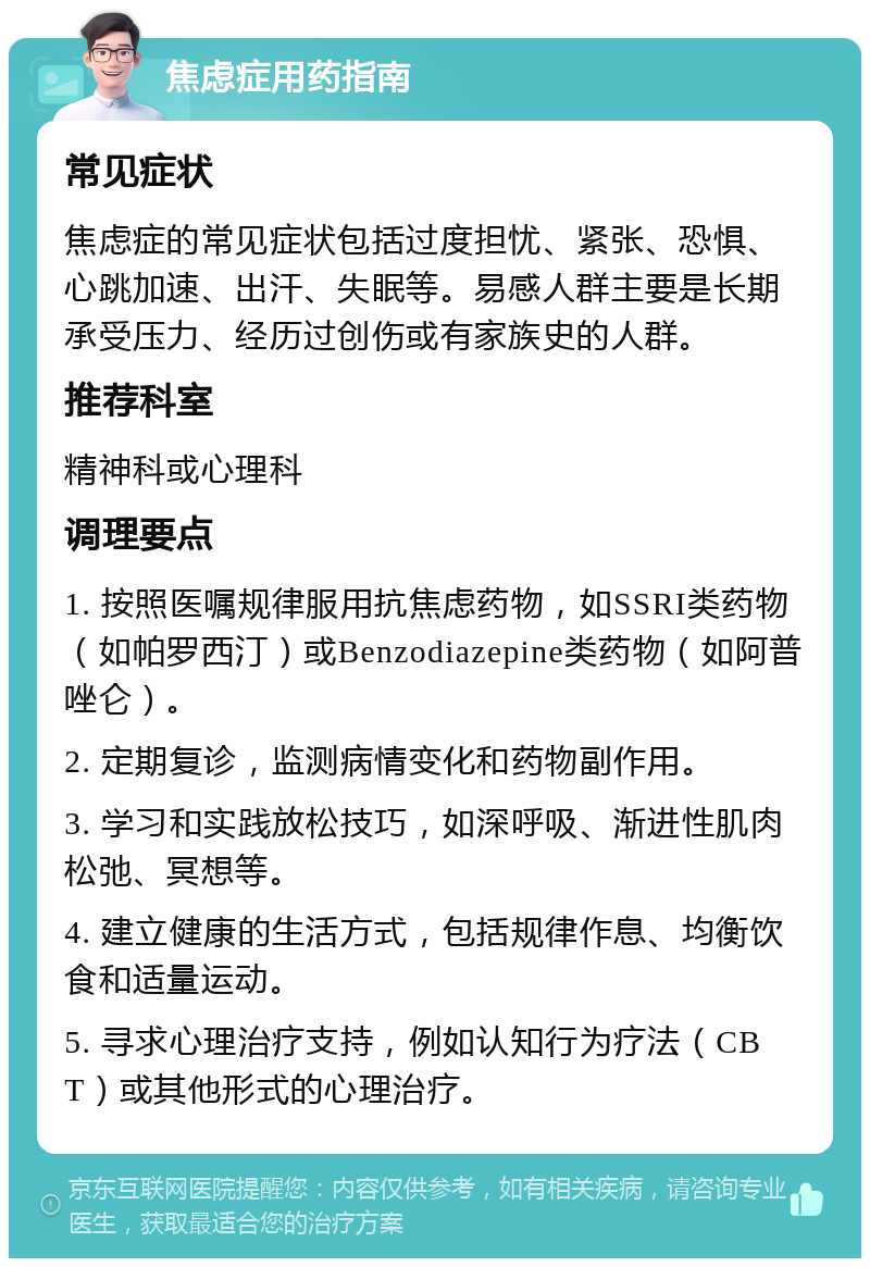 焦虑症用药指南 常见症状 焦虑症的常见症状包括过度担忧、紧张、恐惧、心跳加速、出汗、失眠等。易感人群主要是长期承受压力、经历过创伤或有家族史的人群。 推荐科室 精神科或心理科 调理要点 1. 按照医嘱规律服用抗焦虑药物，如SSRI类药物（如帕罗西汀）或Benzodiazepine类药物（如阿普唑仑）。 2. 定期复诊，监测病情变化和药物副作用。 3. 学习和实践放松技巧，如深呼吸、渐进性肌肉松弛、冥想等。 4. 建立健康的生活方式，包括规律作息、均衡饮食和适量运动。 5. 寻求心理治疗支持，例如认知行为疗法（CBT）或其他形式的心理治疗。