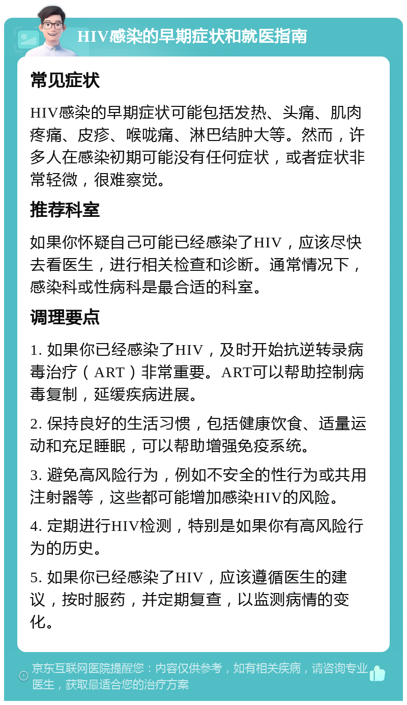 HIV感染的早期症状和就医指南 常见症状 HIV感染的早期症状可能包括发热、头痛、肌肉疼痛、皮疹、喉咙痛、淋巴结肿大等。然而，许多人在感染初期可能没有任何症状，或者症状非常轻微，很难察觉。 推荐科室 如果你怀疑自己可能已经感染了HIV，应该尽快去看医生，进行相关检查和诊断。通常情况下，感染科或性病科是最合适的科室。 调理要点 1. 如果你已经感染了HIV，及时开始抗逆转录病毒治疗（ART）非常重要。ART可以帮助控制病毒复制，延缓疾病进展。 2. 保持良好的生活习惯，包括健康饮食、适量运动和充足睡眠，可以帮助增强免疫系统。 3. 避免高风险行为，例如不安全的性行为或共用注射器等，这些都可能增加感染HIV的风险。 4. 定期进行HIV检测，特别是如果你有高风险行为的历史。 5. 如果你已经感染了HIV，应该遵循医生的建议，按时服药，并定期复查，以监测病情的变化。