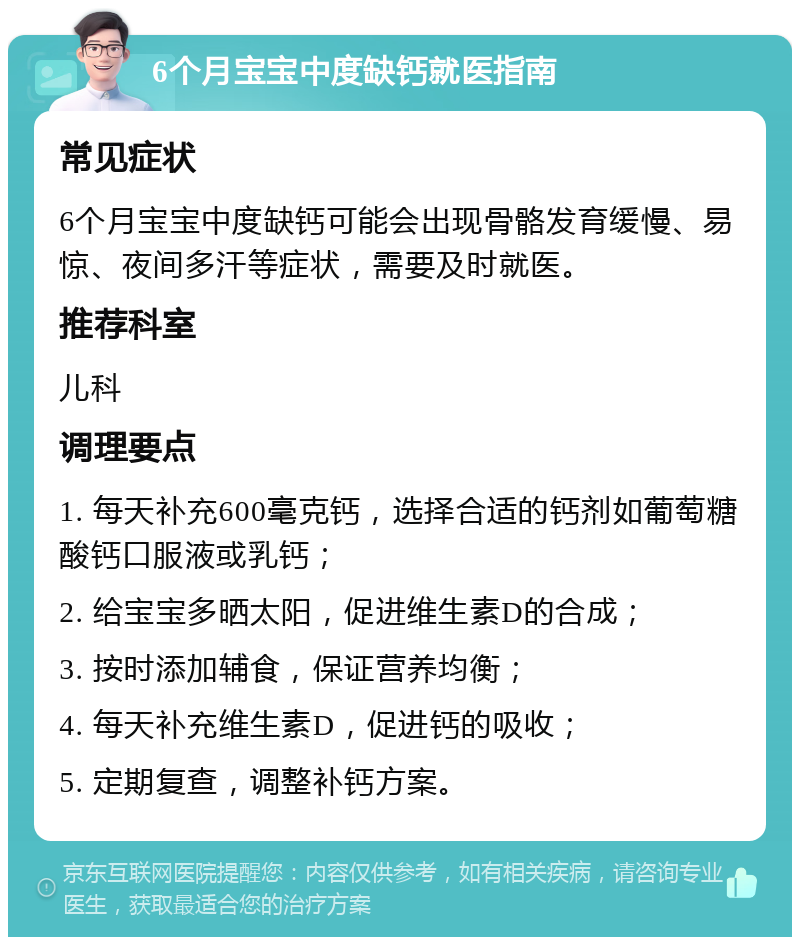 6个月宝宝中度缺钙就医指南 常见症状 6个月宝宝中度缺钙可能会出现骨骼发育缓慢、易惊、夜间多汗等症状，需要及时就医。 推荐科室 儿科 调理要点 1. 每天补充600毫克钙，选择合适的钙剂如葡萄糖酸钙口服液或乳钙； 2. 给宝宝多晒太阳，促进维生素D的合成； 3. 按时添加辅食，保证营养均衡； 4. 每天补充维生素D，促进钙的吸收； 5. 定期复查，调整补钙方案。