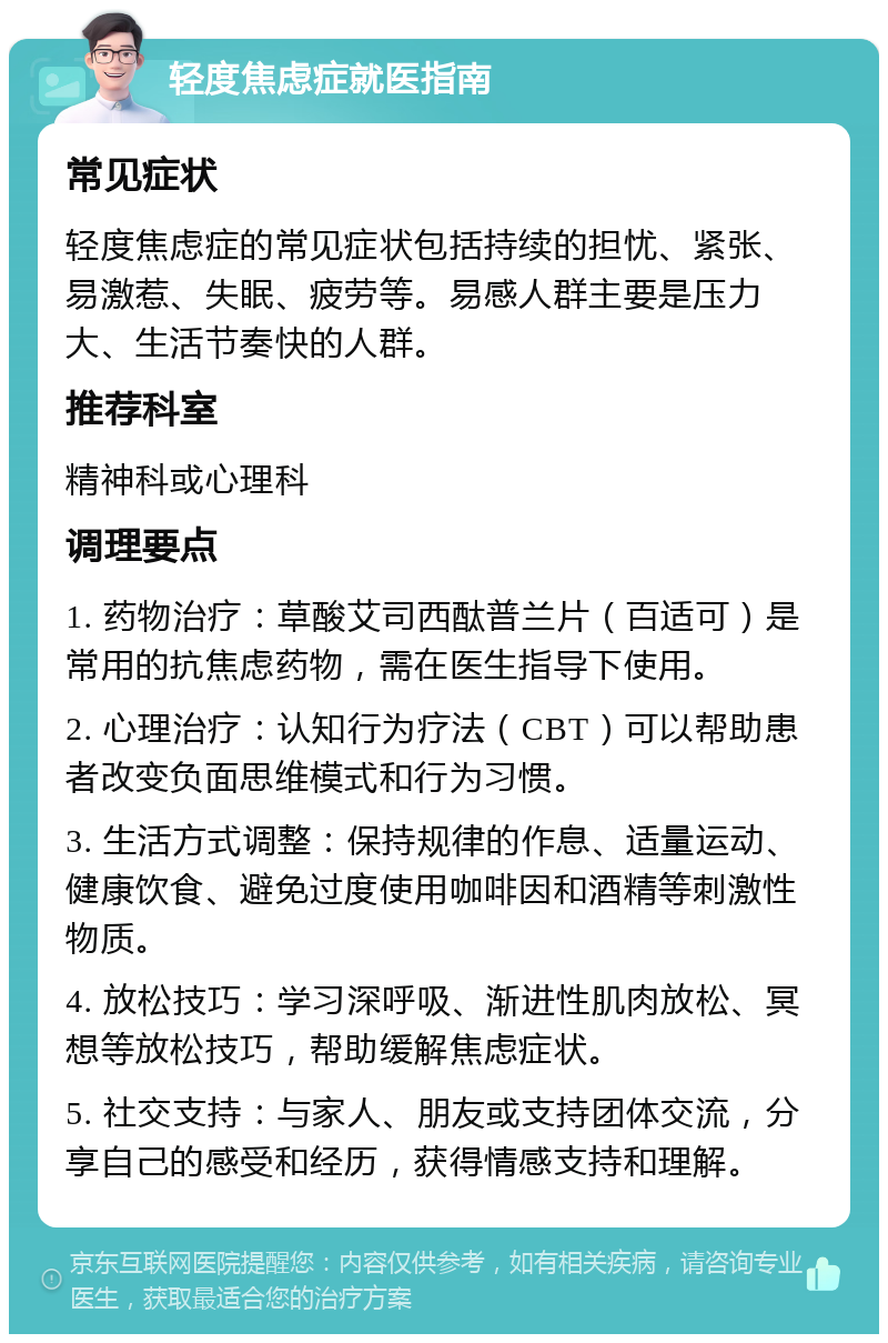 轻度焦虑症就医指南 常见症状 轻度焦虑症的常见症状包括持续的担忧、紧张、易激惹、失眠、疲劳等。易感人群主要是压力大、生活节奏快的人群。 推荐科室 精神科或心理科 调理要点 1. 药物治疗：草酸艾司西酞普兰片（百适可）是常用的抗焦虑药物，需在医生指导下使用。 2. 心理治疗：认知行为疗法（CBT）可以帮助患者改变负面思维模式和行为习惯。 3. 生活方式调整：保持规律的作息、适量运动、健康饮食、避免过度使用咖啡因和酒精等刺激性物质。 4. 放松技巧：学习深呼吸、渐进性肌肉放松、冥想等放松技巧，帮助缓解焦虑症状。 5. 社交支持：与家人、朋友或支持团体交流，分享自己的感受和经历，获得情感支持和理解。