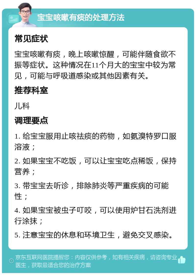 宝宝咳嗽有痰的处理方法 常见症状 宝宝咳嗽有痰，晚上咳嗽惊醒，可能伴随食欲不振等症状。这种情况在11个月大的宝宝中较为常见，可能与呼吸道感染或其他因素有关。 推荐科室 儿科 调理要点 1. 给宝宝服用止咳祛痰的药物，如氨溴特罗口服溶液； 2. 如果宝宝不吃饭，可以让宝宝吃点稀饭，保持营养； 3. 带宝宝去听诊，排除肺炎等严重疾病的可能性； 4. 如果宝宝被虫子叮咬，可以使用炉甘石洗剂进行涂抹； 5. 注意宝宝的休息和环境卫生，避免交叉感染。