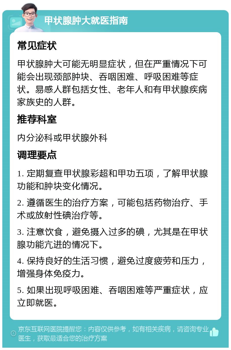 甲状腺肿大就医指南 常见症状 甲状腺肿大可能无明显症状，但在严重情况下可能会出现颈部肿块、吞咽困难、呼吸困难等症状。易感人群包括女性、老年人和有甲状腺疾病家族史的人群。 推荐科室 内分泌科或甲状腺外科 调理要点 1. 定期复查甲状腺彩超和甲功五项，了解甲状腺功能和肿块变化情况。 2. 遵循医生的治疗方案，可能包括药物治疗、手术或放射性碘治疗等。 3. 注意饮食，避免摄入过多的碘，尤其是在甲状腺功能亢进的情况下。 4. 保持良好的生活习惯，避免过度疲劳和压力，增强身体免疫力。 5. 如果出现呼吸困难、吞咽困难等严重症状，应立即就医。