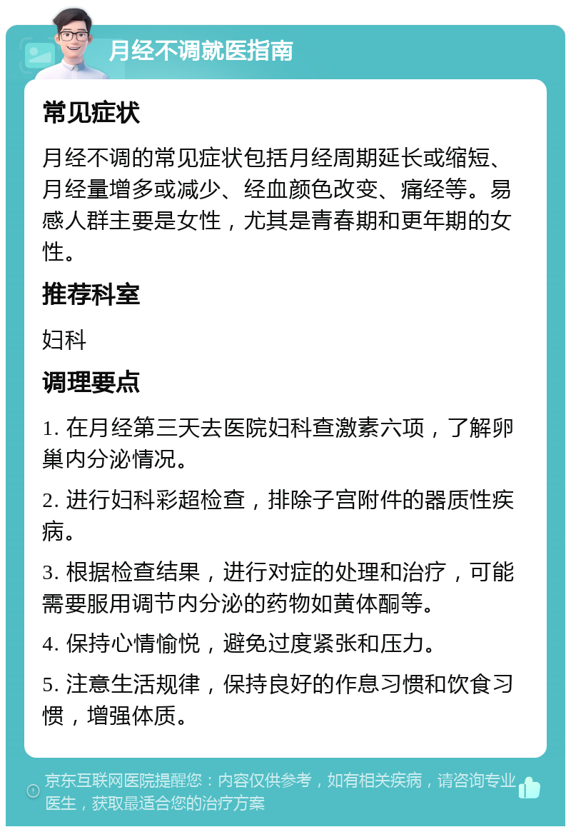 月经不调就医指南 常见症状 月经不调的常见症状包括月经周期延长或缩短、月经量增多或减少、经血颜色改变、痛经等。易感人群主要是女性，尤其是青春期和更年期的女性。 推荐科室 妇科 调理要点 1. 在月经第三天去医院妇科查激素六项，了解卵巢内分泌情况。 2. 进行妇科彩超检查，排除子宫附件的器质性疾病。 3. 根据检查结果，进行对症的处理和治疗，可能需要服用调节内分泌的药物如黄体酮等。 4. 保持心情愉悦，避免过度紧张和压力。 5. 注意生活规律，保持良好的作息习惯和饮食习惯，增强体质。