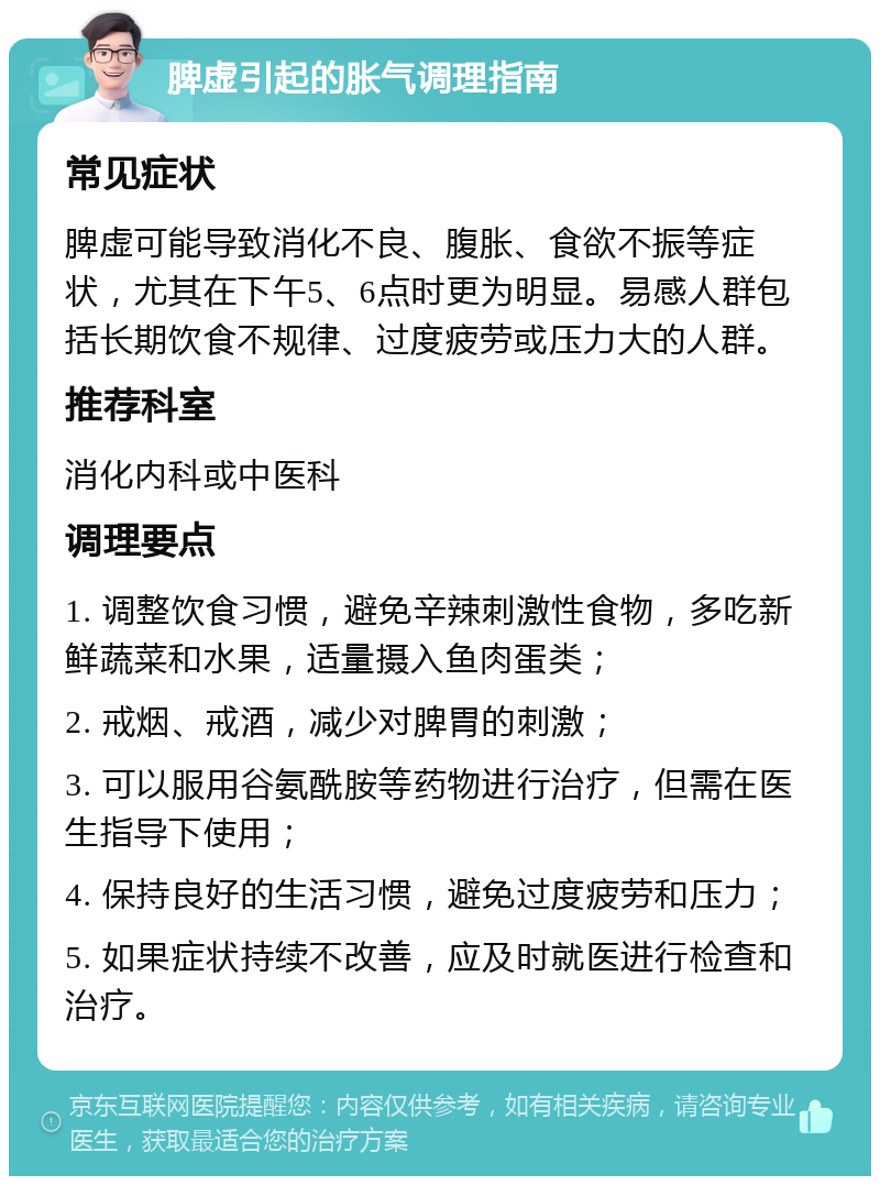 脾虚引起的胀气调理指南 常见症状 脾虚可能导致消化不良、腹胀、食欲不振等症状，尤其在下午5、6点时更为明显。易感人群包括长期饮食不规律、过度疲劳或压力大的人群。 推荐科室 消化内科或中医科 调理要点 1. 调整饮食习惯，避免辛辣刺激性食物，多吃新鲜蔬菜和水果，适量摄入鱼肉蛋类； 2. 戒烟、戒酒，减少对脾胃的刺激； 3. 可以服用谷氨酰胺等药物进行治疗，但需在医生指导下使用； 4. 保持良好的生活习惯，避免过度疲劳和压力； 5. 如果症状持续不改善，应及时就医进行检查和治疗。