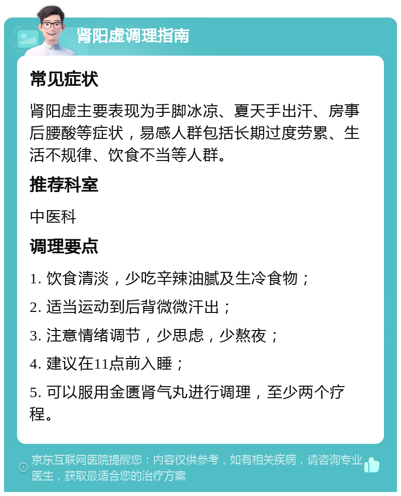 肾阳虚调理指南 常见症状 肾阳虚主要表现为手脚冰凉、夏天手出汗、房事后腰酸等症状，易感人群包括长期过度劳累、生活不规律、饮食不当等人群。 推荐科室 中医科 调理要点 1. 饮食清淡，少吃辛辣油腻及生冷食物； 2. 适当运动到后背微微汗出； 3. 注意情绪调节，少思虑，少熬夜； 4. 建议在11点前入睡； 5. 可以服用金匮肾气丸进行调理，至少两个疗程。