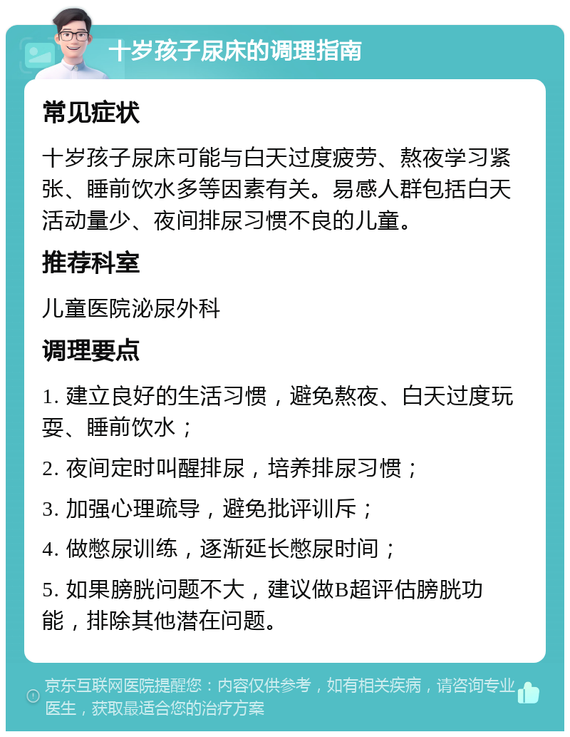 十岁孩子尿床的调理指南 常见症状 十岁孩子尿床可能与白天过度疲劳、熬夜学习紧张、睡前饮水多等因素有关。易感人群包括白天活动量少、夜间排尿习惯不良的儿童。 推荐科室 儿童医院泌尿外科 调理要点 1. 建立良好的生活习惯，避免熬夜、白天过度玩耍、睡前饮水； 2. 夜间定时叫醒排尿，培养排尿习惯； 3. 加强心理疏导，避免批评训斥； 4. 做憋尿训练，逐渐延长憋尿时间； 5. 如果膀胱问题不大，建议做B超评估膀胱功能，排除其他潜在问题。