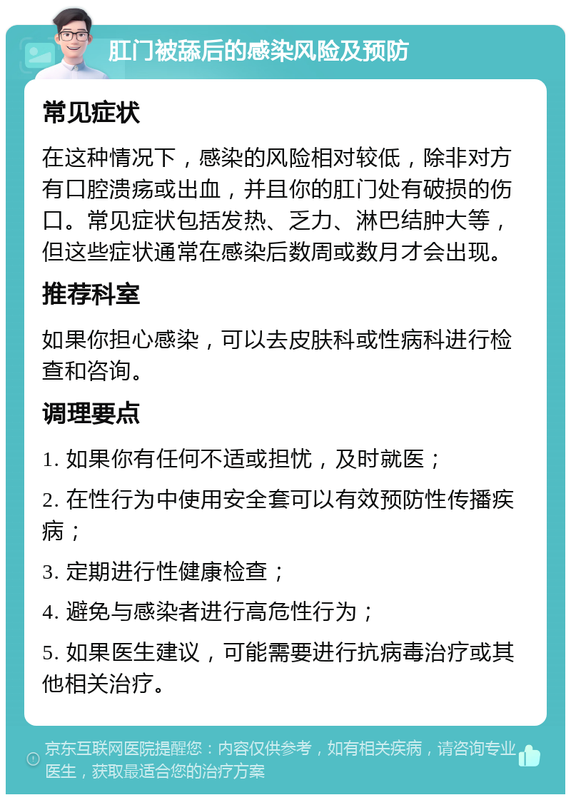 肛门被舔后的感染风险及预防 常见症状 在这种情况下，感染的风险相对较低，除非对方有口腔溃疡或出血，并且你的肛门处有破损的伤口。常见症状包括发热、乏力、淋巴结肿大等，但这些症状通常在感染后数周或数月才会出现。 推荐科室 如果你担心感染，可以去皮肤科或性病科进行检查和咨询。 调理要点 1. 如果你有任何不适或担忧，及时就医； 2. 在性行为中使用安全套可以有效预防性传播疾病； 3. 定期进行性健康检查； 4. 避免与感染者进行高危性行为； 5. 如果医生建议，可能需要进行抗病毒治疗或其他相关治疗。