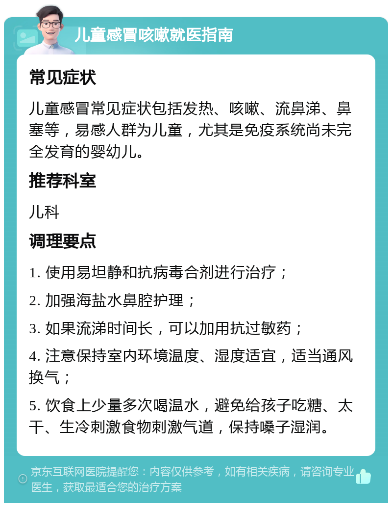 儿童感冒咳嗽就医指南 常见症状 儿童感冒常见症状包括发热、咳嗽、流鼻涕、鼻塞等，易感人群为儿童，尤其是免疫系统尚未完全发育的婴幼儿。 推荐科室 儿科 调理要点 1. 使用易坦静和抗病毒合剂进行治疗； 2. 加强海盐水鼻腔护理； 3. 如果流涕时间长，可以加用抗过敏药； 4. 注意保持室内环境温度、湿度适宜，适当通风换气； 5. 饮食上少量多次喝温水，避免给孩子吃糖、太干、生冷刺激食物刺激气道，保持嗓子湿润。