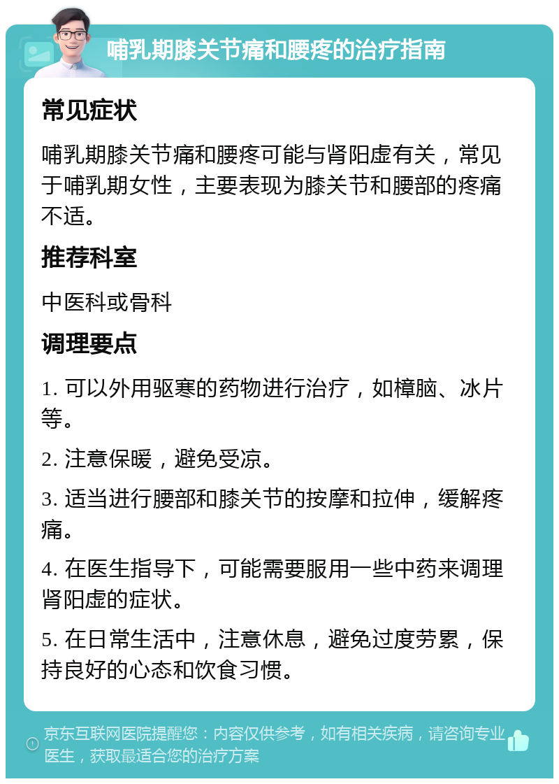 哺乳期膝关节痛和腰疼的治疗指南 常见症状 哺乳期膝关节痛和腰疼可能与肾阳虚有关，常见于哺乳期女性，主要表现为膝关节和腰部的疼痛不适。 推荐科室 中医科或骨科 调理要点 1. 可以外用驱寒的药物进行治疗，如樟脑、冰片等。 2. 注意保暖，避免受凉。 3. 适当进行腰部和膝关节的按摩和拉伸，缓解疼痛。 4. 在医生指导下，可能需要服用一些中药来调理肾阳虚的症状。 5. 在日常生活中，注意休息，避免过度劳累，保持良好的心态和饮食习惯。