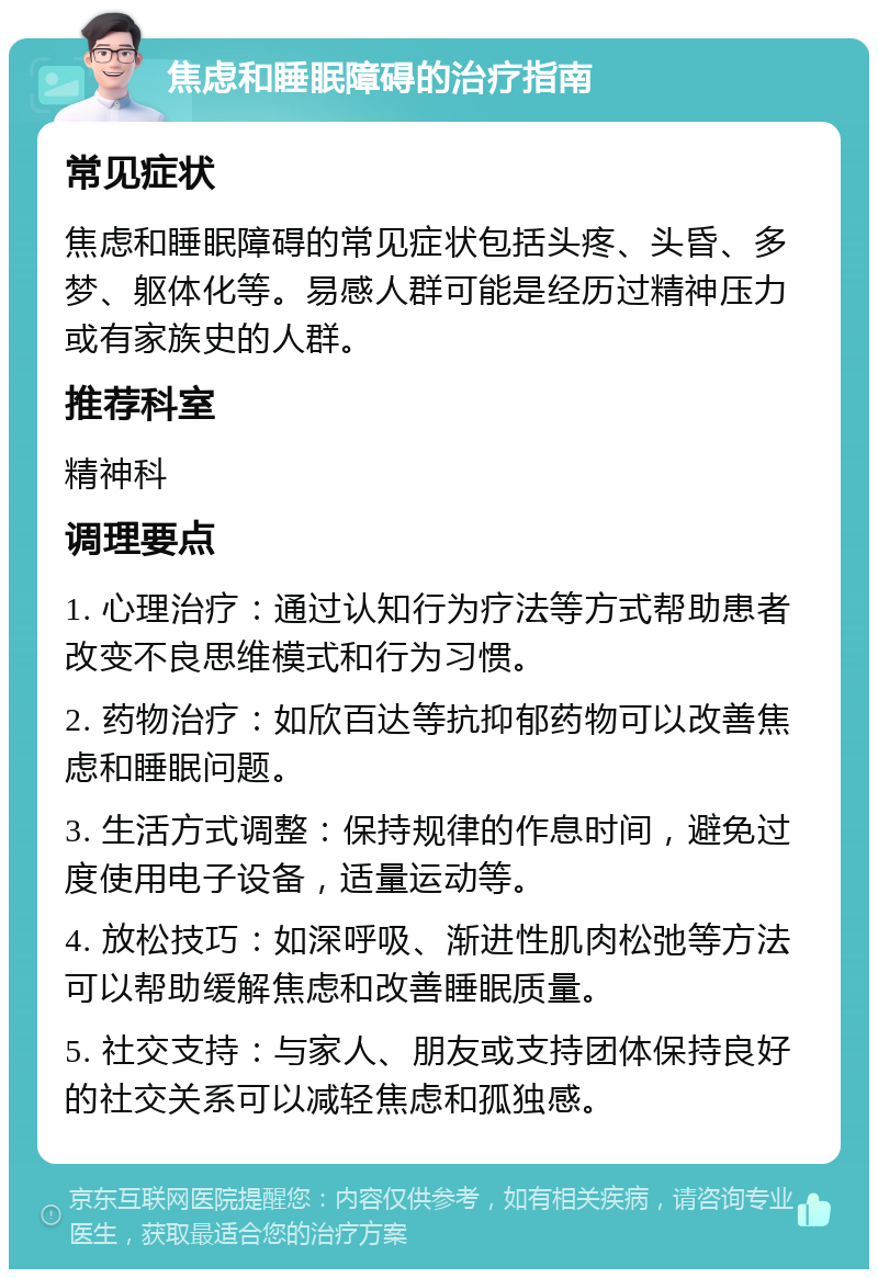 焦虑和睡眠障碍的治疗指南 常见症状 焦虑和睡眠障碍的常见症状包括头疼、头昏、多梦、躯体化等。易感人群可能是经历过精神压力或有家族史的人群。 推荐科室 精神科 调理要点 1. 心理治疗：通过认知行为疗法等方式帮助患者改变不良思维模式和行为习惯。 2. 药物治疗：如欣百达等抗抑郁药物可以改善焦虑和睡眠问题。 3. 生活方式调整：保持规律的作息时间，避免过度使用电子设备，适量运动等。 4. 放松技巧：如深呼吸、渐进性肌肉松弛等方法可以帮助缓解焦虑和改善睡眠质量。 5. 社交支持：与家人、朋友或支持团体保持良好的社交关系可以减轻焦虑和孤独感。