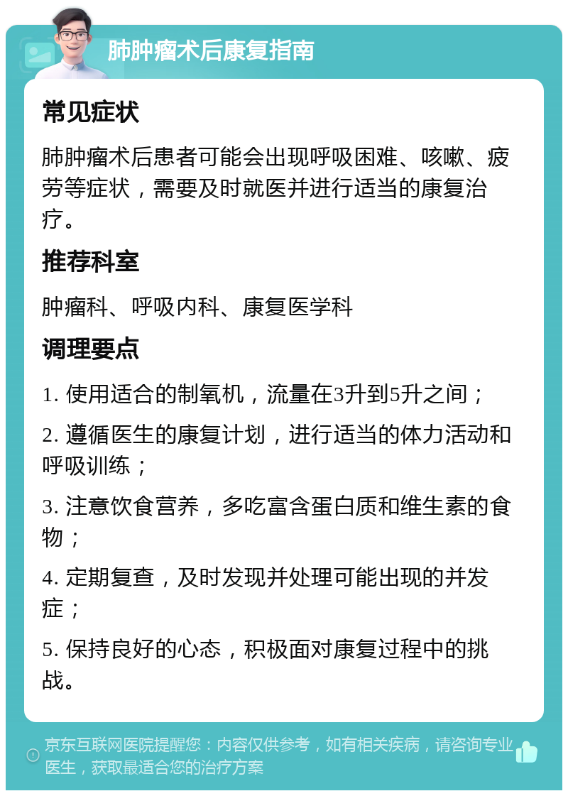 肺肿瘤术后康复指南 常见症状 肺肿瘤术后患者可能会出现呼吸困难、咳嗽、疲劳等症状，需要及时就医并进行适当的康复治疗。 推荐科室 肿瘤科、呼吸内科、康复医学科 调理要点 1. 使用适合的制氧机，流量在3升到5升之间； 2. 遵循医生的康复计划，进行适当的体力活动和呼吸训练； 3. 注意饮食营养，多吃富含蛋白质和维生素的食物； 4. 定期复查，及时发现并处理可能出现的并发症； 5. 保持良好的心态，积极面对康复过程中的挑战。