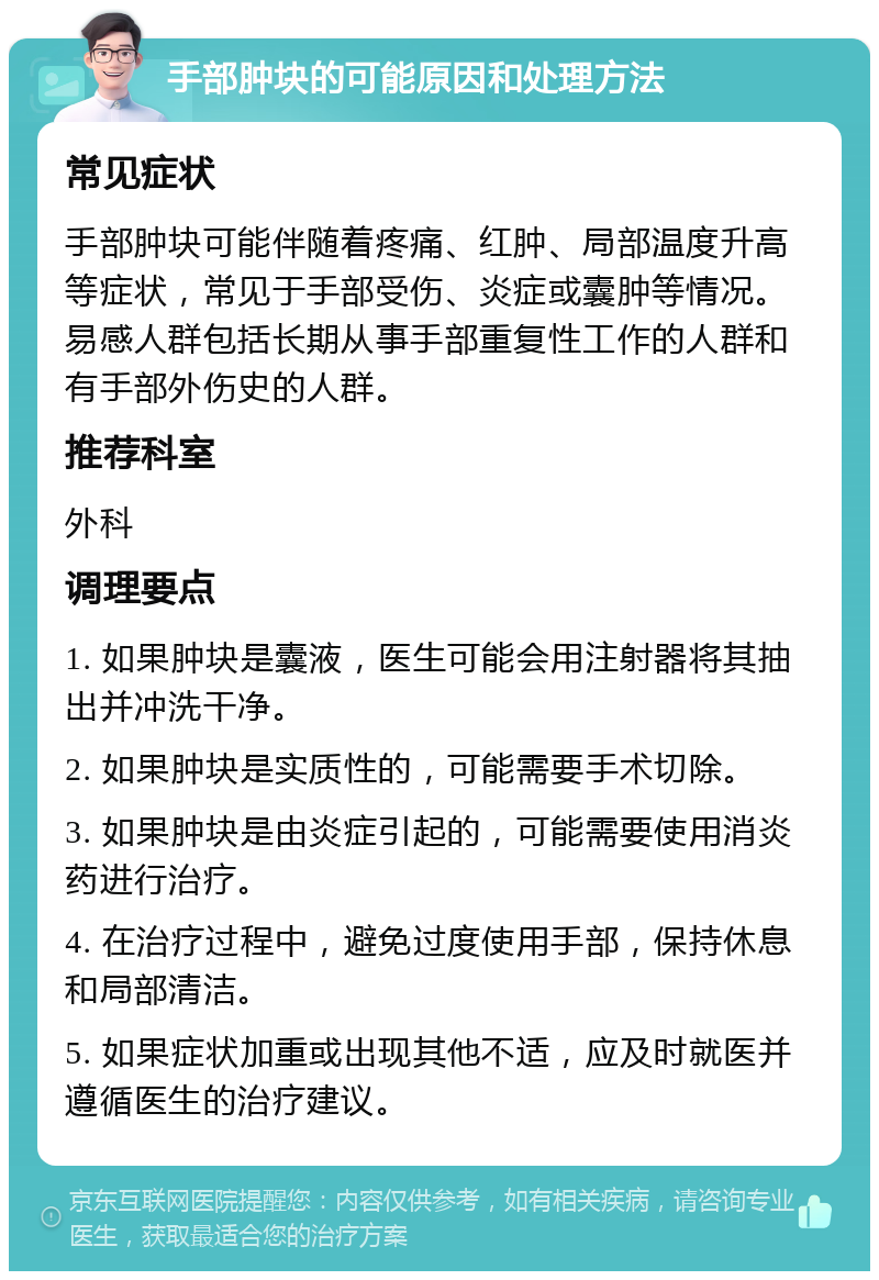 手部肿块的可能原因和处理方法 常见症状 手部肿块可能伴随着疼痛、红肿、局部温度升高等症状，常见于手部受伤、炎症或囊肿等情况。易感人群包括长期从事手部重复性工作的人群和有手部外伤史的人群。 推荐科室 外科 调理要点 1. 如果肿块是囊液，医生可能会用注射器将其抽出并冲洗干净。 2. 如果肿块是实质性的，可能需要手术切除。 3. 如果肿块是由炎症引起的，可能需要使用消炎药进行治疗。 4. 在治疗过程中，避免过度使用手部，保持休息和局部清洁。 5. 如果症状加重或出现其他不适，应及时就医并遵循医生的治疗建议。