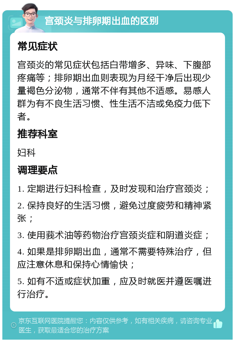 宫颈炎与排卵期出血的区别 常见症状 宫颈炎的常见症状包括白带增多、异味、下腹部疼痛等；排卵期出血则表现为月经干净后出现少量褐色分泌物，通常不伴有其他不适感。易感人群为有不良生活习惯、性生活不洁或免疫力低下者。 推荐科室 妇科 调理要点 1. 定期进行妇科检查，及时发现和治疗宫颈炎； 2. 保持良好的生活习惯，避免过度疲劳和精神紧张； 3. 使用莪术油等药物治疗宫颈炎症和阴道炎症； 4. 如果是排卵期出血，通常不需要特殊治疗，但应注意休息和保持心情愉快； 5. 如有不适或症状加重，应及时就医并遵医嘱进行治疗。