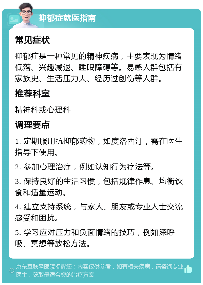 抑郁症就医指南 常见症状 抑郁症是一种常见的精神疾病，主要表现为情绪低落、兴趣减退、睡眠障碍等。易感人群包括有家族史、生活压力大、经历过创伤等人群。 推荐科室 精神科或心理科 调理要点 1. 定期服用抗抑郁药物，如度洛西汀，需在医生指导下使用。 2. 参加心理治疗，例如认知行为疗法等。 3. 保持良好的生活习惯，包括规律作息、均衡饮食和适量运动。 4. 建立支持系统，与家人、朋友或专业人士交流感受和困扰。 5. 学习应对压力和负面情绪的技巧，例如深呼吸、冥想等放松方法。