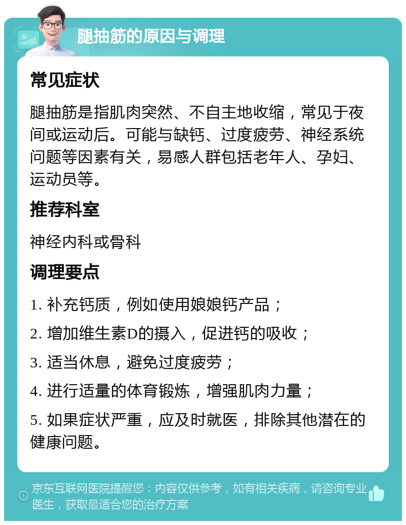 腿抽筋的原因与调理 常见症状 腿抽筋是指肌肉突然、不自主地收缩，常见于夜间或运动后。可能与缺钙、过度疲劳、神经系统问题等因素有关，易感人群包括老年人、孕妇、运动员等。 推荐科室 神经内科或骨科 调理要点 1. 补充钙质，例如使用娘娘钙产品； 2. 增加维生素D的摄入，促进钙的吸收； 3. 适当休息，避免过度疲劳； 4. 进行适量的体育锻炼，增强肌肉力量； 5. 如果症状严重，应及时就医，排除其他潜在的健康问题。