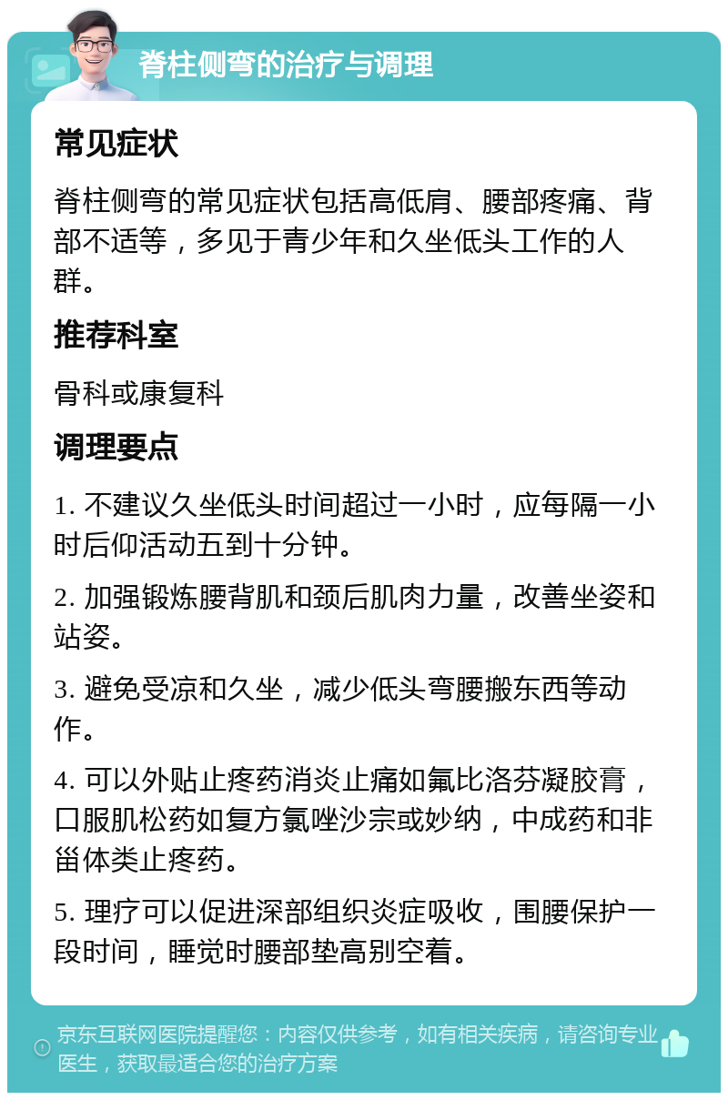 脊柱侧弯的治疗与调理 常见症状 脊柱侧弯的常见症状包括高低肩、腰部疼痛、背部不适等，多见于青少年和久坐低头工作的人群。 推荐科室 骨科或康复科 调理要点 1. 不建议久坐低头时间超过一小时，应每隔一小时后仰活动五到十分钟。 2. 加强锻炼腰背肌和颈后肌肉力量，改善坐姿和站姿。 3. 避免受凉和久坐，减少低头弯腰搬东西等动作。 4. 可以外贴止疼药消炎止痛如氟比洛芬凝胶膏，口服肌松药如复方氯唑沙宗或妙纳，中成药和非甾体类止疼药。 5. 理疗可以促进深部组织炎症吸收，围腰保护一段时间，睡觉时腰部垫高别空着。