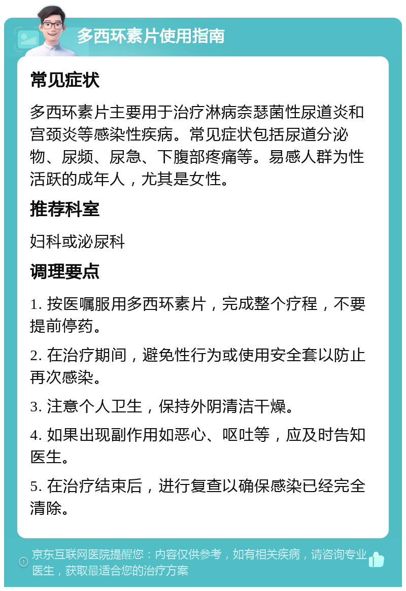 多西环素片使用指南 常见症状 多西环素片主要用于治疗淋病奈瑟菌性尿道炎和宫颈炎等感染性疾病。常见症状包括尿道分泌物、尿频、尿急、下腹部疼痛等。易感人群为性活跃的成年人，尤其是女性。 推荐科室 妇科或泌尿科 调理要点 1. 按医嘱服用多西环素片，完成整个疗程，不要提前停药。 2. 在治疗期间，避免性行为或使用安全套以防止再次感染。 3. 注意个人卫生，保持外阴清洁干燥。 4. 如果出现副作用如恶心、呕吐等，应及时告知医生。 5. 在治疗结束后，进行复查以确保感染已经完全清除。