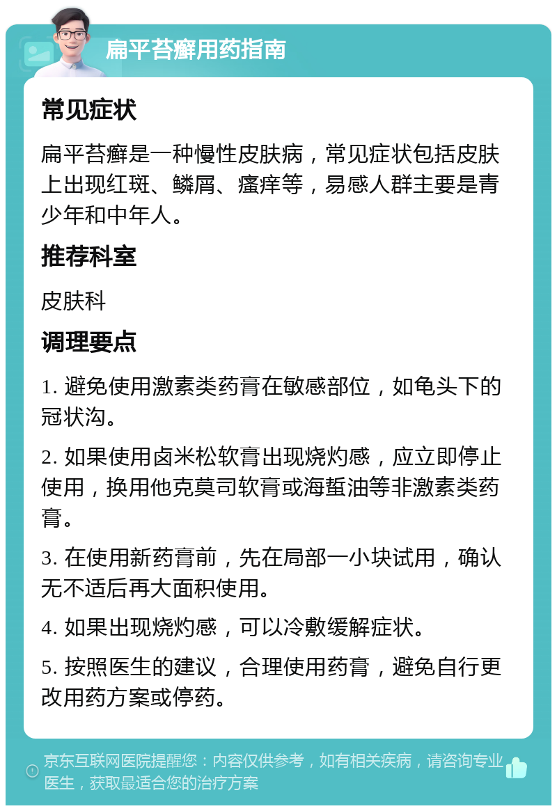 扁平苔癣用药指南 常见症状 扁平苔癣是一种慢性皮肤病，常见症状包括皮肤上出现红斑、鳞屑、瘙痒等，易感人群主要是青少年和中年人。 推荐科室 皮肤科 调理要点 1. 避免使用激素类药膏在敏感部位，如龟头下的冠状沟。 2. 如果使用卤米松软膏出现烧灼感，应立即停止使用，换用他克莫司软膏或海蜇油等非激素类药膏。 3. 在使用新药膏前，先在局部一小块试用，确认无不适后再大面积使用。 4. 如果出现烧灼感，可以冷敷缓解症状。 5. 按照医生的建议，合理使用药膏，避免自行更改用药方案或停药。