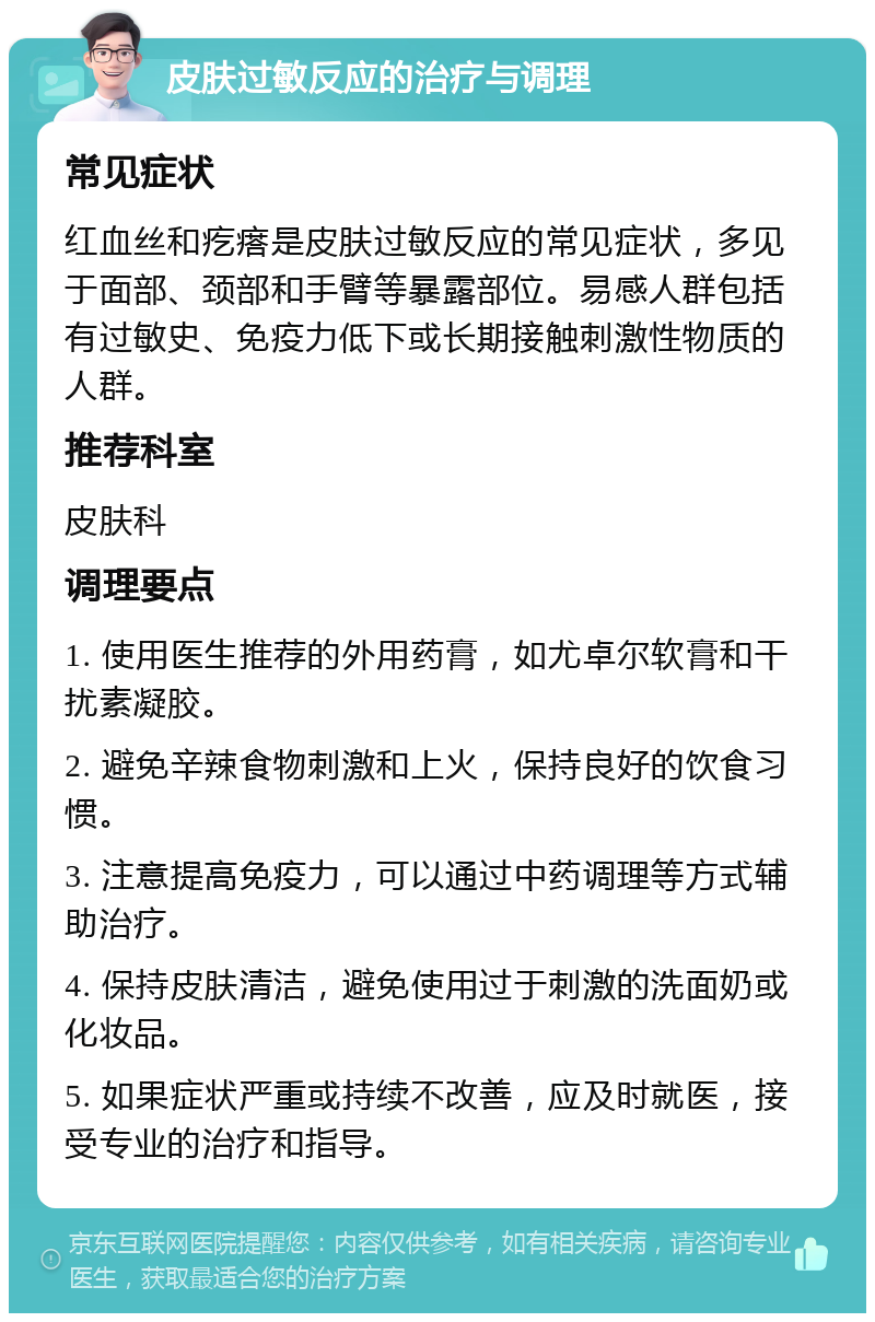 皮肤过敏反应的治疗与调理 常见症状 红血丝和疙瘩是皮肤过敏反应的常见症状，多见于面部、颈部和手臂等暴露部位。易感人群包括有过敏史、免疫力低下或长期接触刺激性物质的人群。 推荐科室 皮肤科 调理要点 1. 使用医生推荐的外用药膏，如尤卓尔软膏和干扰素凝胶。 2. 避免辛辣食物刺激和上火，保持良好的饮食习惯。 3. 注意提高免疫力，可以通过中药调理等方式辅助治疗。 4. 保持皮肤清洁，避免使用过于刺激的洗面奶或化妆品。 5. 如果症状严重或持续不改善，应及时就医，接受专业的治疗和指导。