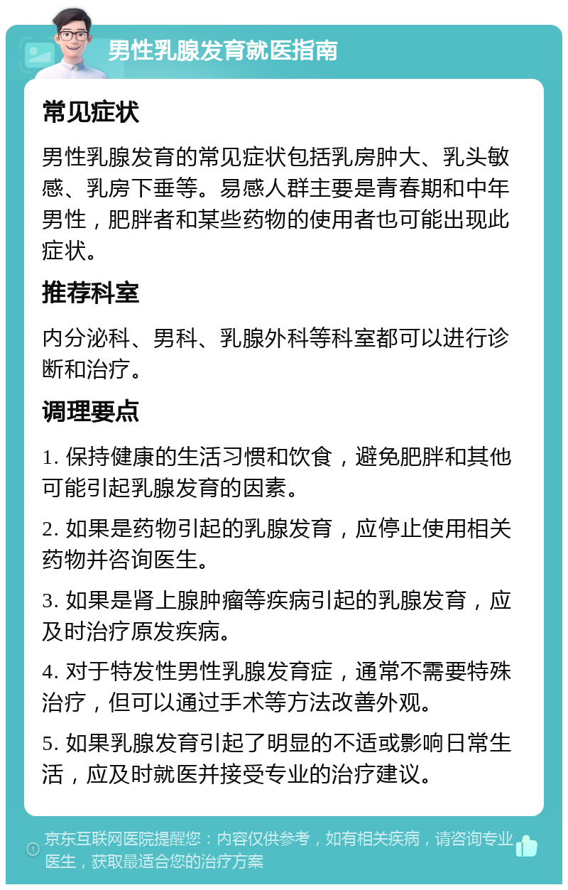 男性乳腺发育就医指南 常见症状 男性乳腺发育的常见症状包括乳房肿大、乳头敏感、乳房下垂等。易感人群主要是青春期和中年男性，肥胖者和某些药物的使用者也可能出现此症状。 推荐科室 内分泌科、男科、乳腺外科等科室都可以进行诊断和治疗。 调理要点 1. 保持健康的生活习惯和饮食，避免肥胖和其他可能引起乳腺发育的因素。 2. 如果是药物引起的乳腺发育，应停止使用相关药物并咨询医生。 3. 如果是肾上腺肿瘤等疾病引起的乳腺发育，应及时治疗原发疾病。 4. 对于特发性男性乳腺发育症，通常不需要特殊治疗，但可以通过手术等方法改善外观。 5. 如果乳腺发育引起了明显的不适或影响日常生活，应及时就医并接受专业的治疗建议。