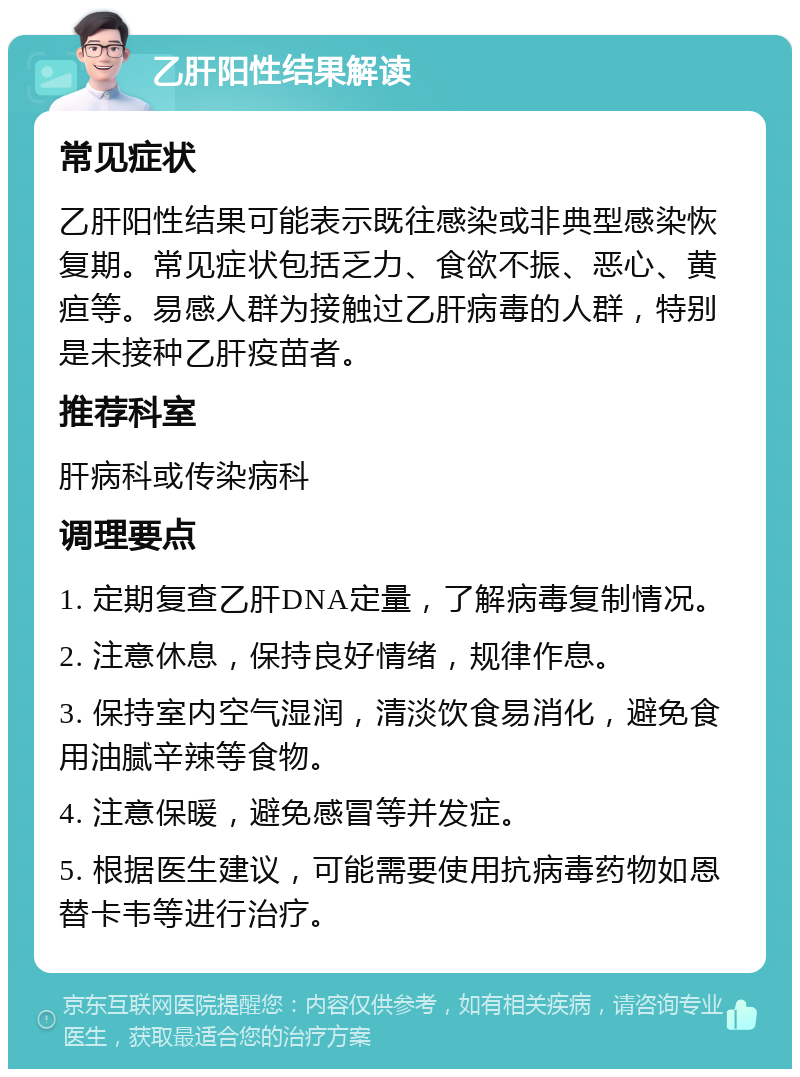 乙肝阳性结果解读 常见症状 乙肝阳性结果可能表示既往感染或非典型感染恢复期。常见症状包括乏力、食欲不振、恶心、黄疸等。易感人群为接触过乙肝病毒的人群，特别是未接种乙肝疫苗者。 推荐科室 肝病科或传染病科 调理要点 1. 定期复查乙肝DNA定量，了解病毒复制情况。 2. 注意休息，保持良好情绪，规律作息。 3. 保持室内空气湿润，清淡饮食易消化，避免食用油腻辛辣等食物。 4. 注意保暖，避免感冒等并发症。 5. 根据医生建议，可能需要使用抗病毒药物如恩替卡韦等进行治疗。