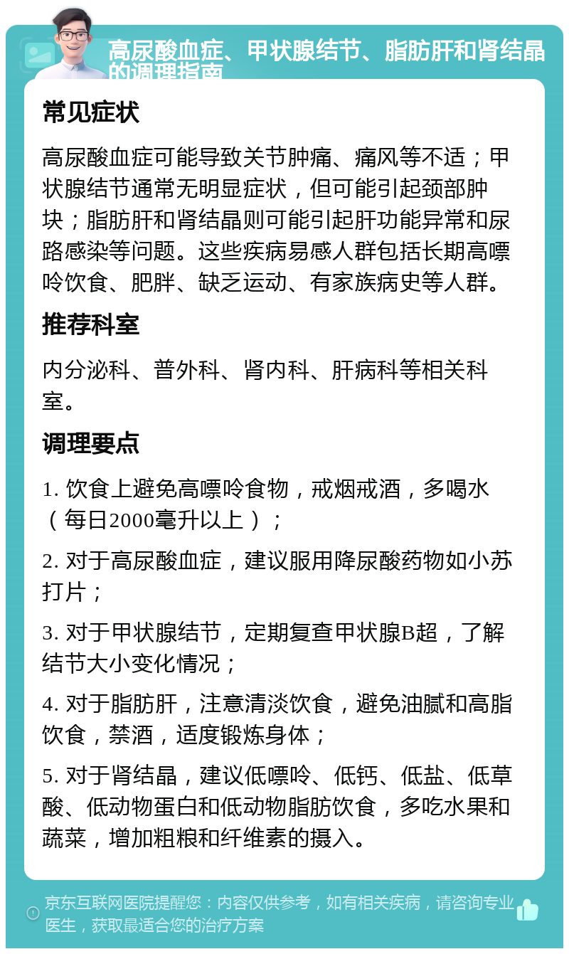 高尿酸血症、甲状腺结节、脂肪肝和肾结晶的调理指南 常见症状 高尿酸血症可能导致关节肿痛、痛风等不适；甲状腺结节通常无明显症状，但可能引起颈部肿块；脂肪肝和肾结晶则可能引起肝功能异常和尿路感染等问题。这些疾病易感人群包括长期高嘌呤饮食、肥胖、缺乏运动、有家族病史等人群。 推荐科室 内分泌科、普外科、肾内科、肝病科等相关科室。 调理要点 1. 饮食上避免高嘌呤食物，戒烟戒酒，多喝水（每日2000毫升以上）； 2. 对于高尿酸血症，建议服用降尿酸药物如小苏打片； 3. 对于甲状腺结节，定期复查甲状腺B超，了解结节大小变化情况； 4. 对于脂肪肝，注意清淡饮食，避免油腻和高脂饮食，禁酒，适度锻炼身体； 5. 对于肾结晶，建议低嘌呤、低钙、低盐、低草酸、低动物蛋白和低动物脂肪饮食，多吃水果和蔬菜，增加粗粮和纤维素的摄入。