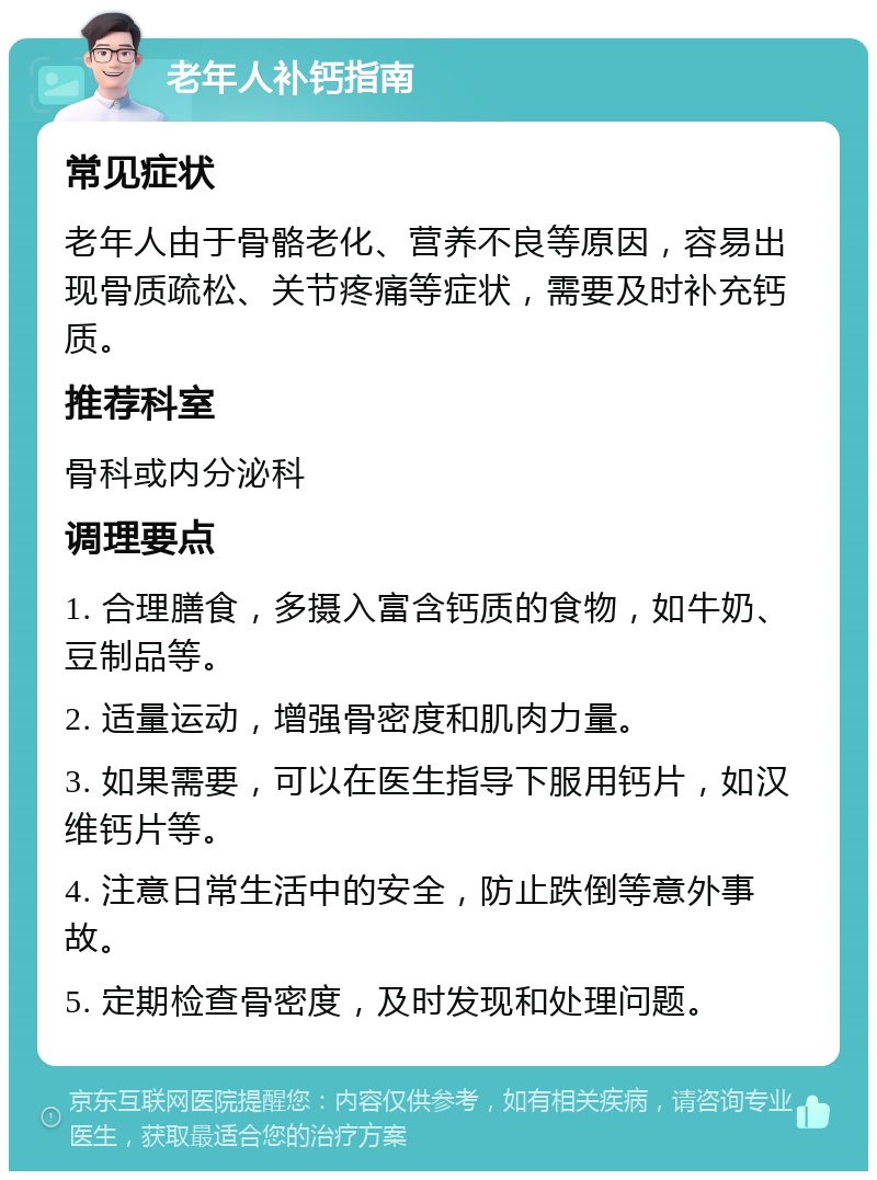 老年人补钙指南 常见症状 老年人由于骨骼老化、营养不良等原因，容易出现骨质疏松、关节疼痛等症状，需要及时补充钙质。 推荐科室 骨科或内分泌科 调理要点 1. 合理膳食，多摄入富含钙质的食物，如牛奶、豆制品等。 2. 适量运动，增强骨密度和肌肉力量。 3. 如果需要，可以在医生指导下服用钙片，如汉维钙片等。 4. 注意日常生活中的安全，防止跌倒等意外事故。 5. 定期检查骨密度，及时发现和处理问题。