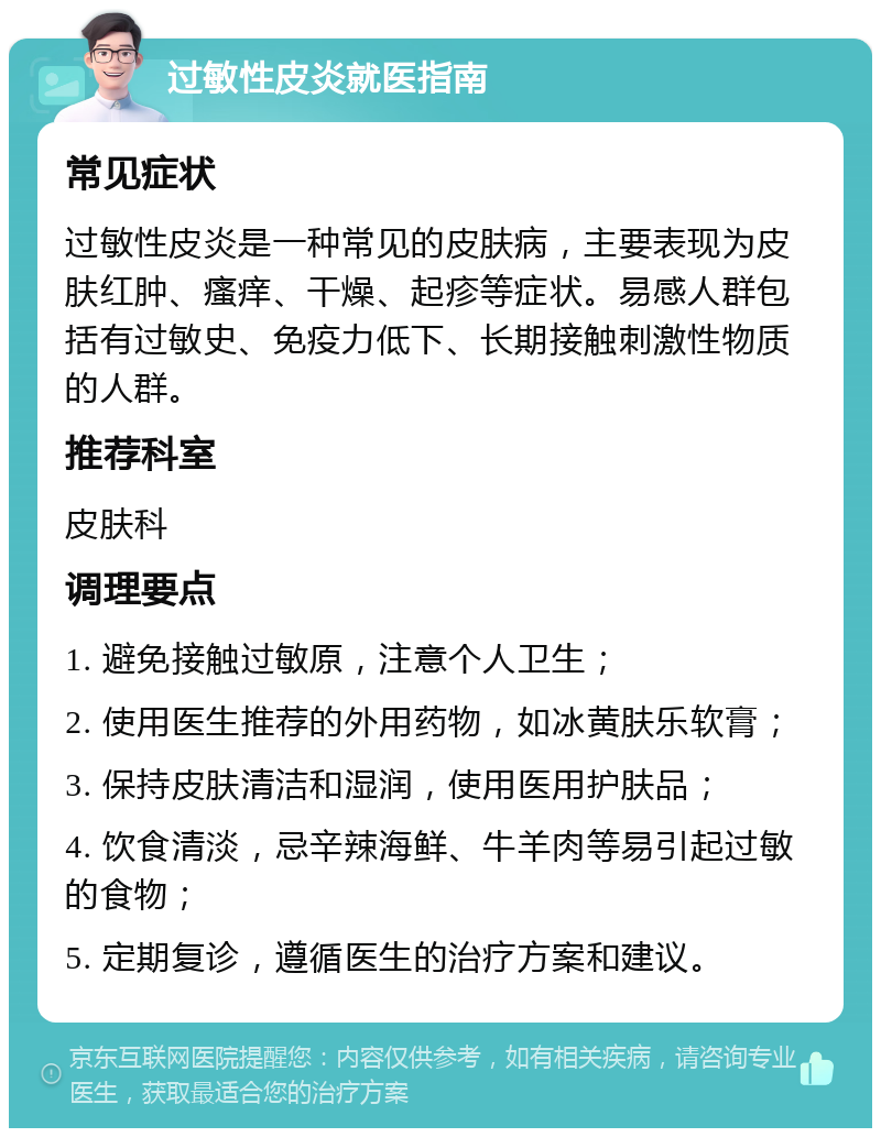 过敏性皮炎就医指南 常见症状 过敏性皮炎是一种常见的皮肤病，主要表现为皮肤红肿、瘙痒、干燥、起疹等症状。易感人群包括有过敏史、免疫力低下、长期接触刺激性物质的人群。 推荐科室 皮肤科 调理要点 1. 避免接触过敏原，注意个人卫生； 2. 使用医生推荐的外用药物，如冰黄肤乐软膏； 3. 保持皮肤清洁和湿润，使用医用护肤品； 4. 饮食清淡，忌辛辣海鲜、牛羊肉等易引起过敏的食物； 5. 定期复诊，遵循医生的治疗方案和建议。