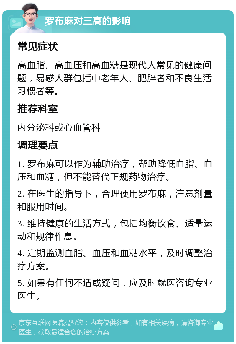 罗布麻对三高的影响 常见症状 高血脂、高血压和高血糖是现代人常见的健康问题，易感人群包括中老年人、肥胖者和不良生活习惯者等。 推荐科室 内分泌科或心血管科 调理要点 1. 罗布麻可以作为辅助治疗，帮助降低血脂、血压和血糖，但不能替代正规药物治疗。 2. 在医生的指导下，合理使用罗布麻，注意剂量和服用时间。 3. 维持健康的生活方式，包括均衡饮食、适量运动和规律作息。 4. 定期监测血脂、血压和血糖水平，及时调整治疗方案。 5. 如果有任何不适或疑问，应及时就医咨询专业医生。