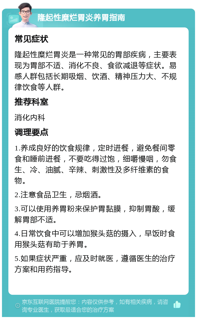 隆起性糜烂胃炎养胃指南 常见症状 隆起性糜烂胃炎是一种常见的胃部疾病，主要表现为胃部不适、消化不良、食欲减退等症状。易感人群包括长期吸烟、饮酒、精神压力大、不规律饮食等人群。 推荐科室 消化内科 调理要点 1.养成良好的饮食规律，定时进餐，避免餐间零食和睡前进餐，不要吃得过饱，细嚼慢咽，勿食生、冷、油腻、辛辣、刺激性及多纤维素的食物。 2.注意食品卫生，忌烟酒。 3.可以使用养胃粉来保护胃黏膜，抑制胃酸，缓解胃部不适。 4.日常饮食中可以增加猴头菇的摄入，早饭时食用猴头菇有助于养胃。 5.如果症状严重，应及时就医，遵循医生的治疗方案和用药指导。