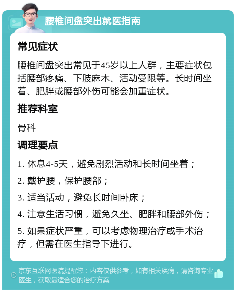 腰椎间盘突出就医指南 常见症状 腰椎间盘突出常见于45岁以上人群，主要症状包括腰部疼痛、下肢麻木、活动受限等。长时间坐着、肥胖或腰部外伤可能会加重症状。 推荐科室 骨科 调理要点 1. 休息4-5天，避免剧烈活动和长时间坐着； 2. 戴护腰，保护腰部； 3. 适当活动，避免长时间卧床； 4. 注意生活习惯，避免久坐、肥胖和腰部外伤； 5. 如果症状严重，可以考虑物理治疗或手术治疗，但需在医生指导下进行。