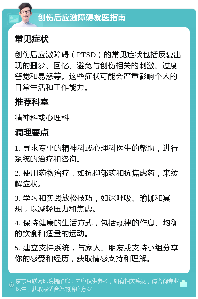 创伤后应激障碍就医指南 常见症状 创伤后应激障碍（PTSD）的常见症状包括反复出现的噩梦、回忆、避免与创伤相关的刺激、过度警觉和易怒等。这些症状可能会严重影响个人的日常生活和工作能力。 推荐科室 精神科或心理科 调理要点 1. 寻求专业的精神科或心理科医生的帮助，进行系统的治疗和咨询。 2. 使用药物治疗，如抗抑郁药和抗焦虑药，来缓解症状。 3. 学习和实践放松技巧，如深呼吸、瑜伽和冥想，以减轻压力和焦虑。 4. 保持健康的生活方式，包括规律的作息、均衡的饮食和适量的运动。 5. 建立支持系统，与家人、朋友或支持小组分享你的感受和经历，获取情感支持和理解。