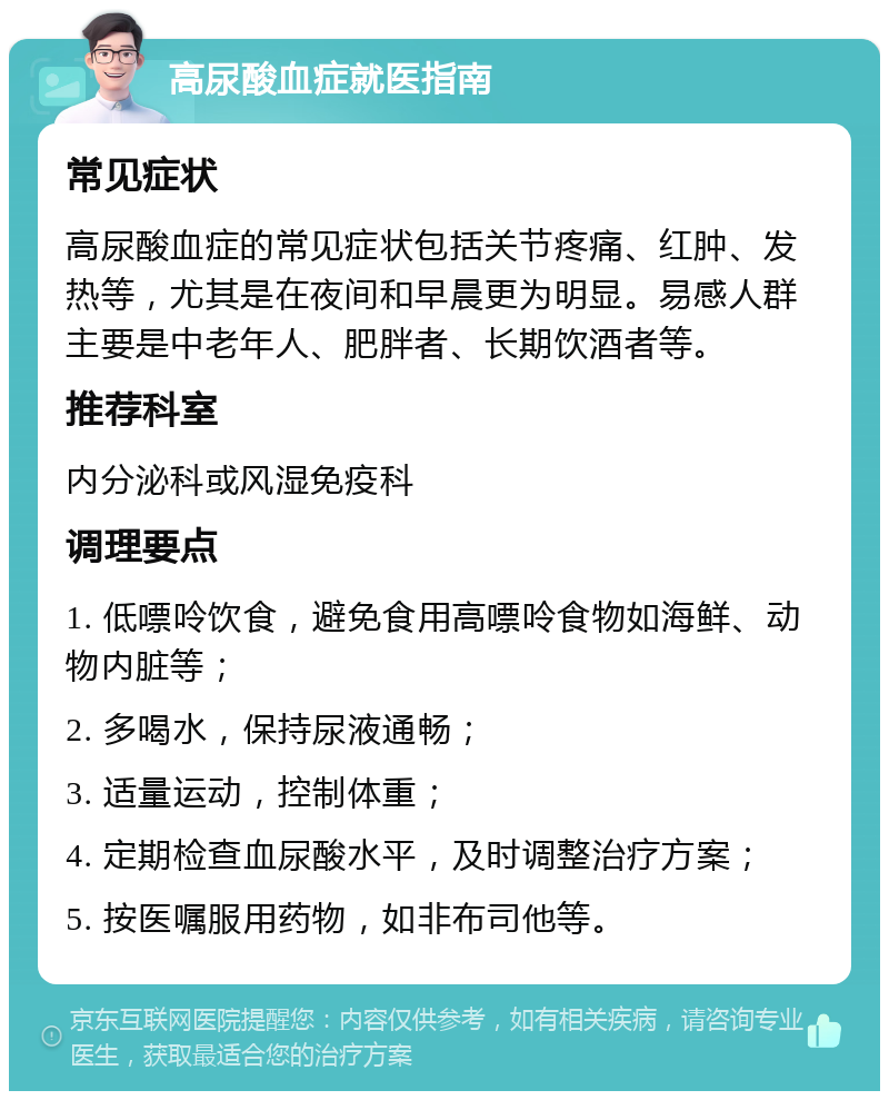 高尿酸血症就医指南 常见症状 高尿酸血症的常见症状包括关节疼痛、红肿、发热等，尤其是在夜间和早晨更为明显。易感人群主要是中老年人、肥胖者、长期饮酒者等。 推荐科室 内分泌科或风湿免疫科 调理要点 1. 低嘌呤饮食，避免食用高嘌呤食物如海鲜、动物内脏等； 2. 多喝水，保持尿液通畅； 3. 适量运动，控制体重； 4. 定期检查血尿酸水平，及时调整治疗方案； 5. 按医嘱服用药物，如非布司他等。