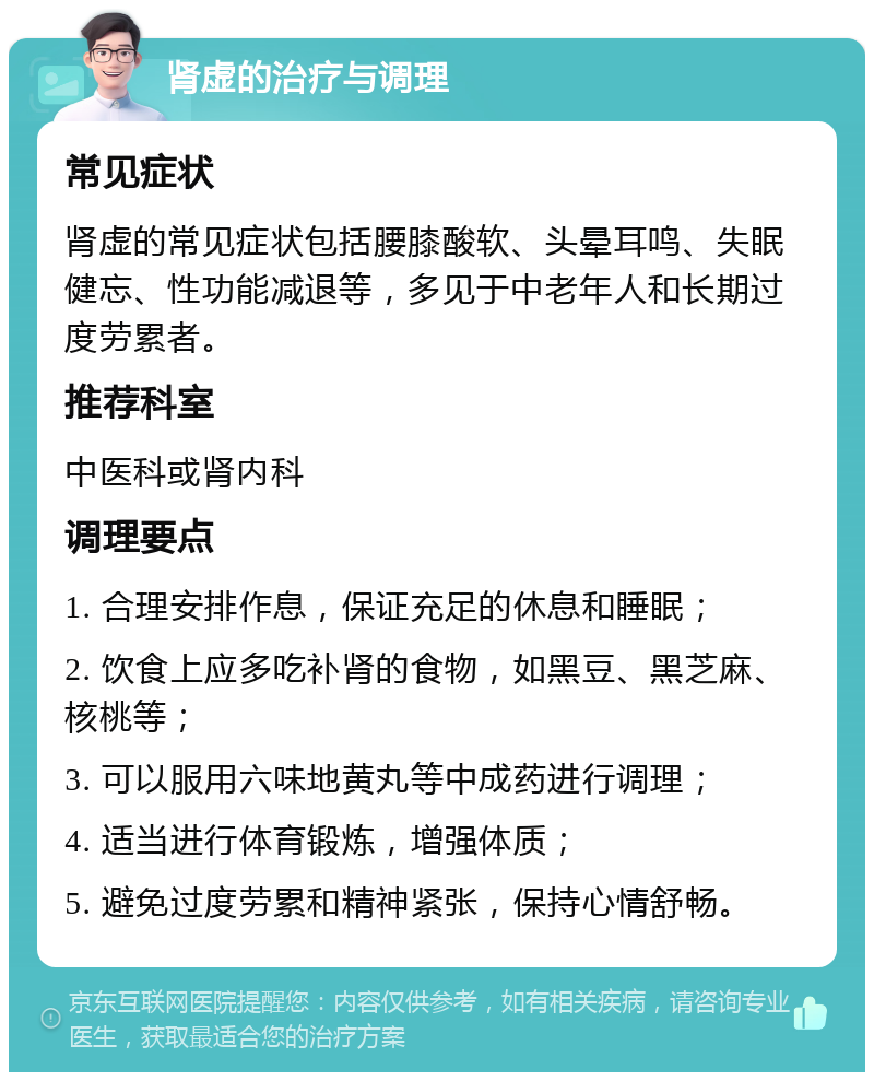 肾虚的治疗与调理 常见症状 肾虚的常见症状包括腰膝酸软、头晕耳鸣、失眠健忘、性功能减退等，多见于中老年人和长期过度劳累者。 推荐科室 中医科或肾内科 调理要点 1. 合理安排作息，保证充足的休息和睡眠； 2. 饮食上应多吃补肾的食物，如黑豆、黑芝麻、核桃等； 3. 可以服用六味地黄丸等中成药进行调理； 4. 适当进行体育锻炼，增强体质； 5. 避免过度劳累和精神紧张，保持心情舒畅。