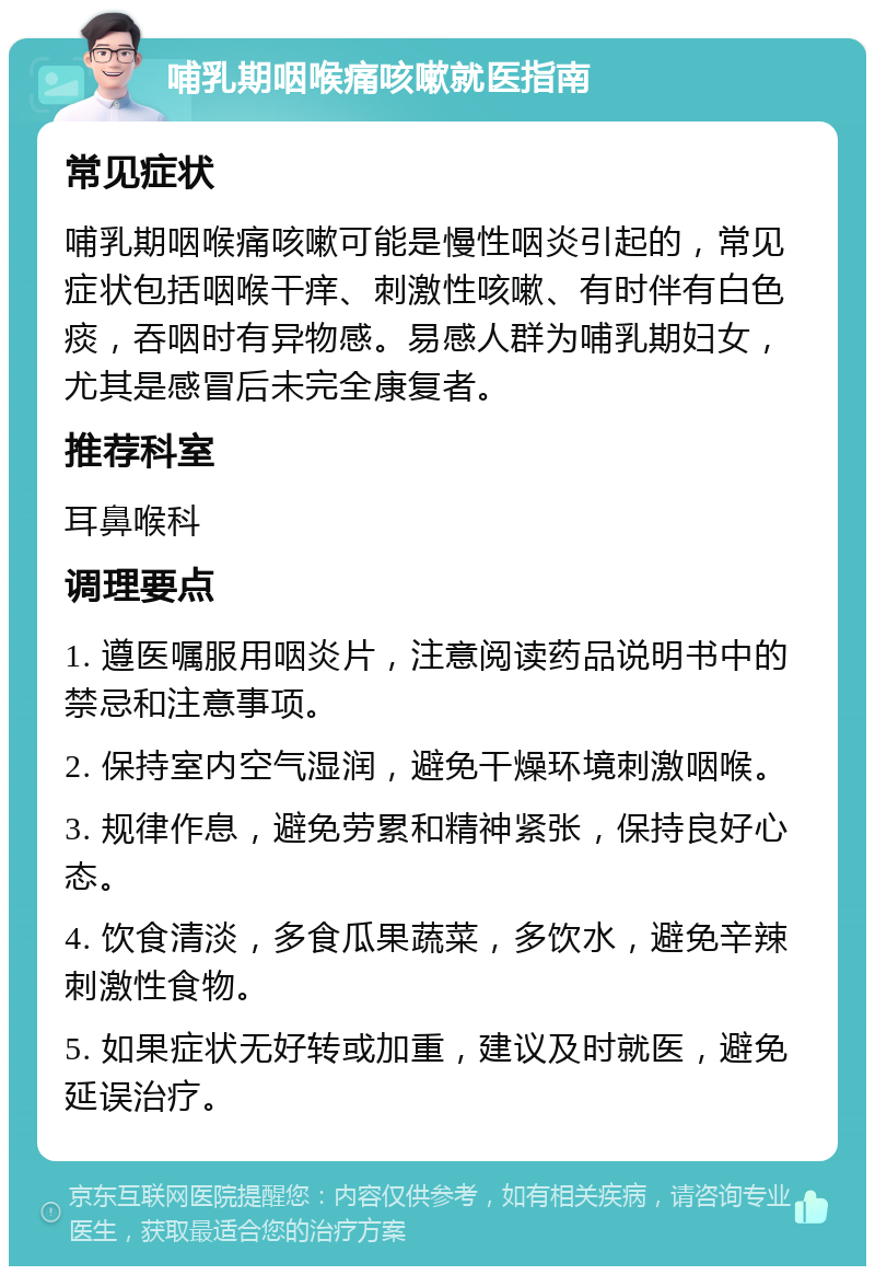 哺乳期咽喉痛咳嗽就医指南 常见症状 哺乳期咽喉痛咳嗽可能是慢性咽炎引起的，常见症状包括咽喉干痒、刺激性咳嗽、有时伴有白色痰，吞咽时有异物感。易感人群为哺乳期妇女，尤其是感冒后未完全康复者。 推荐科室 耳鼻喉科 调理要点 1. 遵医嘱服用咽炎片，注意阅读药品说明书中的禁忌和注意事项。 2. 保持室内空气湿润，避免干燥环境刺激咽喉。 3. 规律作息，避免劳累和精神紧张，保持良好心态。 4. 饮食清淡，多食瓜果蔬菜，多饮水，避免辛辣刺激性食物。 5. 如果症状无好转或加重，建议及时就医，避免延误治疗。