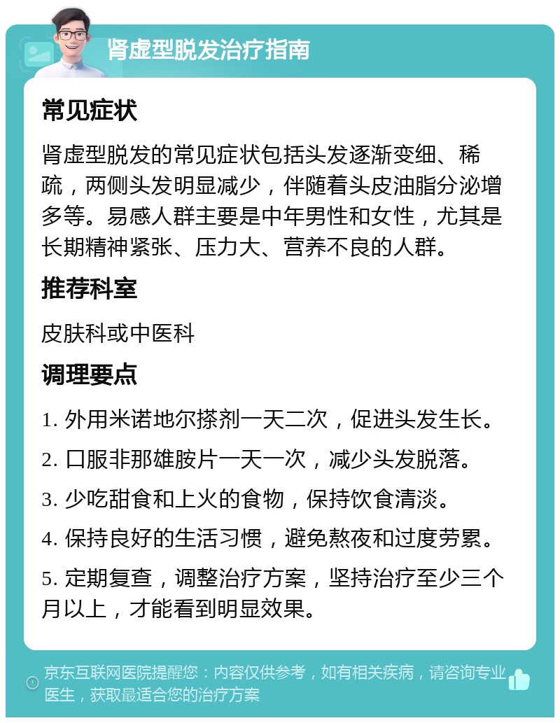 肾虚型脱发治疗指南 常见症状 肾虚型脱发的常见症状包括头发逐渐变细、稀疏，两侧头发明显减少，伴随着头皮油脂分泌增多等。易感人群主要是中年男性和女性，尤其是长期精神紧张、压力大、营养不良的人群。 推荐科室 皮肤科或中医科 调理要点 1. 外用米诺地尔搽剂一天二次，促进头发生长。 2. 口服非那雄胺片一天一次，减少头发脱落。 3. 少吃甜食和上火的食物，保持饮食清淡。 4. 保持良好的生活习惯，避免熬夜和过度劳累。 5. 定期复查，调整治疗方案，坚持治疗至少三个月以上，才能看到明显效果。