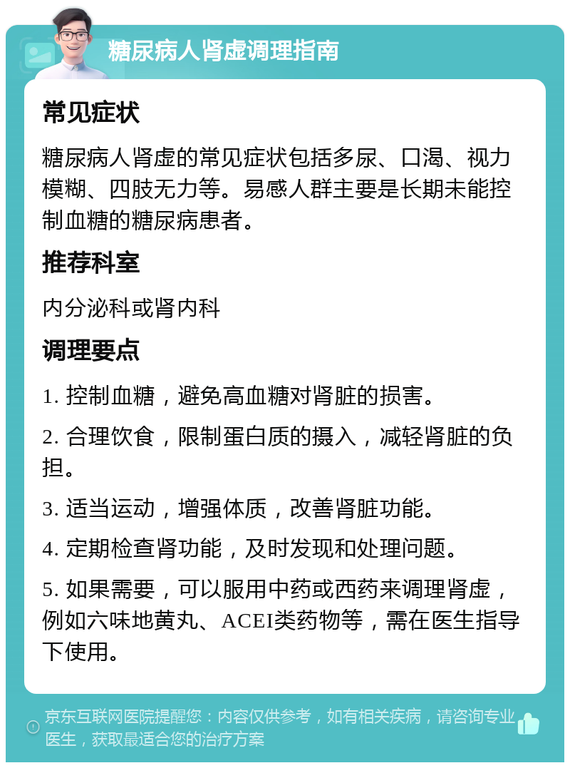 糖尿病人肾虚调理指南 常见症状 糖尿病人肾虚的常见症状包括多尿、口渴、视力模糊、四肢无力等。易感人群主要是长期未能控制血糖的糖尿病患者。 推荐科室 内分泌科或肾内科 调理要点 1. 控制血糖，避免高血糖对肾脏的损害。 2. 合理饮食，限制蛋白质的摄入，减轻肾脏的负担。 3. 适当运动，增强体质，改善肾脏功能。 4. 定期检查肾功能，及时发现和处理问题。 5. 如果需要，可以服用中药或西药来调理肾虚，例如六味地黄丸、ACEI类药物等，需在医生指导下使用。